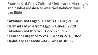 Examples of Cross Cultural / Interracial Marriages
and Male-Female Non-married Relationships in
the Bible
•Abraham and Hagar – Genesis 16:1-16; 21:8-20
•Ishmael and wife from Egypt – Genesis 21:20
•Abraham and Keturah – Genesis 25:1-5
•Esau and Canaanite Wives – Genesis 27:46; 36:2
•Judah and Canaanite wife – Genesis 38:1-5
 