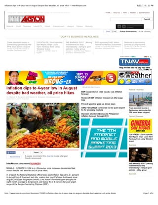 9/12/13 11:12 PMInflation dips to 4-year low in August despite bad weather, oil price hikes - InterAksyon.com
Page 1 of 4http://www.interaksyon.com/business/70095/inflation-dips-to-4-year-low-in-august-despite-bad-weather-oil-price-hikes
HOME | About Us | TNAV | Weather | Special Feature
Search
National World Business InterAKTV Infotek Entertainment Lifestyle Opinion Motoring
Trade standstill looms in
Zamboanga peninsula after
PPA shuts down city port
10-Sep-13, 4:02 PM | Darwin G.
Amojelar, InterAksyon.com
COCKTALES | Court upholds
San Miguel, stops Lucio
Tan's Tanduay from using
'Ginebra' brand
10-Sep-13, 3:48 PM | Victor C.
Agustin
'WE WARNED GOVT' | Mining
investments to drop
'dramatically', owing to govt
policies - lobby group
10-Sep-13, 2:46 PM | Euan Paolo C.
Anonuevo, InterAksyon.com
ERC approves P4.67 billion
refund for Meralco customers
10-Sep-13, 12:05 PM | Euan Paulo C.
Añonuevo, InterAksyon.com
Rebound in electronics
pushes up July exports
10-Sep-13, 10:49 AM | Arnold S.
Tenorio, InterAksyon.com
Inflation dips to 4-year low in August
despite bad weather, oil price hikes
By: Maricel E. Burgonio and Darwin G. Amojelar, InterAksyon.com
September 5, 2013 10:26 AM
0 TweetTweet 4
Recommend 4 people recommend this. Sign Up to see what your
friends recommend.
InterAksyon.com means BUSINESS
MANILA - (UPDATE 3, 5:56 p.m.) Consumer price increases decelerated last
month despite bad weather and oil price hikes.
In a report, the National Statistics Office today said inflation dipped to 2.1 percent
in August from 2.5 percent last July, making last month's figure the lowest since
August 2009 (see infographic below). Last month's headline figure brought the
eight-month average to 2.8 percent, well below the 3-5 percent full-year target
range of the Bangko Sentral ng Pilipinas (BSP).
RELATED ARTICLES
BSP keeps interest rates steady, cuts inflation
forecast
Review of BSP inflation forecast set after wage
hike
Price of gasoline goes up, diesel stays
ANALYSIS | Weak currencies but no quick export
fix for emerging markets
Standard Chartered Bank cuts Philippines'
inflation forecast through 2015
National | Business
Trade standstill looms in
Zamboanga peninsula after
PPA shuts down city port
Opinion | Business
COCKTALES | Court upholds
San Miguel, stops Lucio Tan's
Tanduay from using 'Ginebra'
brand
Business
'WE WARNED GOVT' | Mining
investments to drop
'dramatically', owing to govt
policies - lobby group
Business
FollowFollow @interaksyon@interaksyon 40.5K followers
TODAY'S BUSINESS HEADLINES
12-Sep-2013, 9:47 PM : ANALYSIS | Five years after Lehman, risk moves into the shadows
Like 134k
 