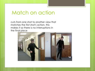 Match on action
cuts from one shot to another view that
matches the first shot's action, this
makes it so there is no interruptions in
the final piece