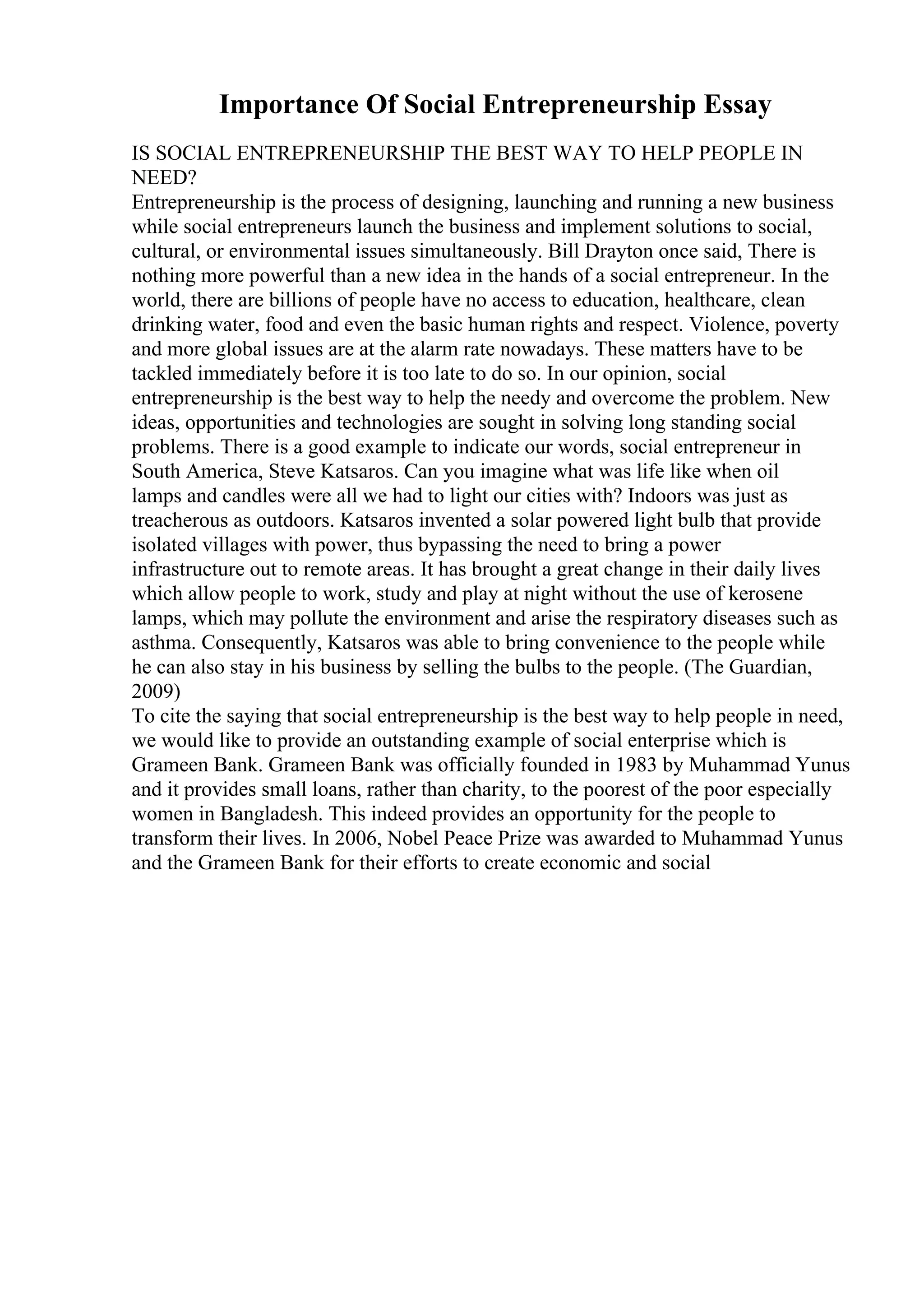 Importance Of Social Entrepreneurship Essay
IS SOCIAL ENTREPRENEURSHIP THE BEST WAY TO HELP PEOPLE IN
NEED?
Entrepreneurship is the process of designing, launching and running a new business
while social entrepreneurs launch the business and implement solutions to social,
cultural, or environmental issues simultaneously. Bill Drayton once said, There is
nothing more powerful than a new idea in the hands of a social entrepreneur. In the
world, there are billions of people have no access to education, healthcare, clean
drinking water, food and even the basic human rights and respect. Violence, poverty
and more global issues are at the alarm rate nowadays. These matters have to be
tackled immediately before it is too late to do so. In our opinion, social
entrepreneurship is the best way to help the needy and overcome the problem. New
ideas, opportunities and technologies are sought in solving long standing social
problems. There is a good example to indicate our words, social entrepreneur in
South America, Steve Katsaros. Can you imagine what was life like when oil
lamps and candles were all we had to light our cities with? Indoors was just as
treacherous as outdoors. Katsaros invented a solar powered light bulb that provide
isolated villages with power, thus bypassing the need to bring a power
infrastructure out to remote areas. It has brought a great change in their daily lives
which allow people to work, study and play at night without the use of kerosene
lamps, which may pollute the environment and arise the respiratory diseases such as
asthma. Consequently, Katsaros was able to bring convenience to the people while
he can also stay in his business by selling the bulbs to the people. (The Guardian,
2009)
To cite the saying that social entrepreneurship is the best way to help people in need,
we would like to provide an outstanding example of social enterprise which is
Grameen Bank. Grameen Bank was officially founded in 1983 by Muhammad Yunus
and it provides small loans, rather than charity, to the poorest of the poor especially
women in Bangladesh. This indeed provides an opportunity for the people to
transform their lives. In 2006, Nobel Peace Prize was awarded to Muhammad Yunus
and the Grameen Bank for their efforts to create economic and social
 