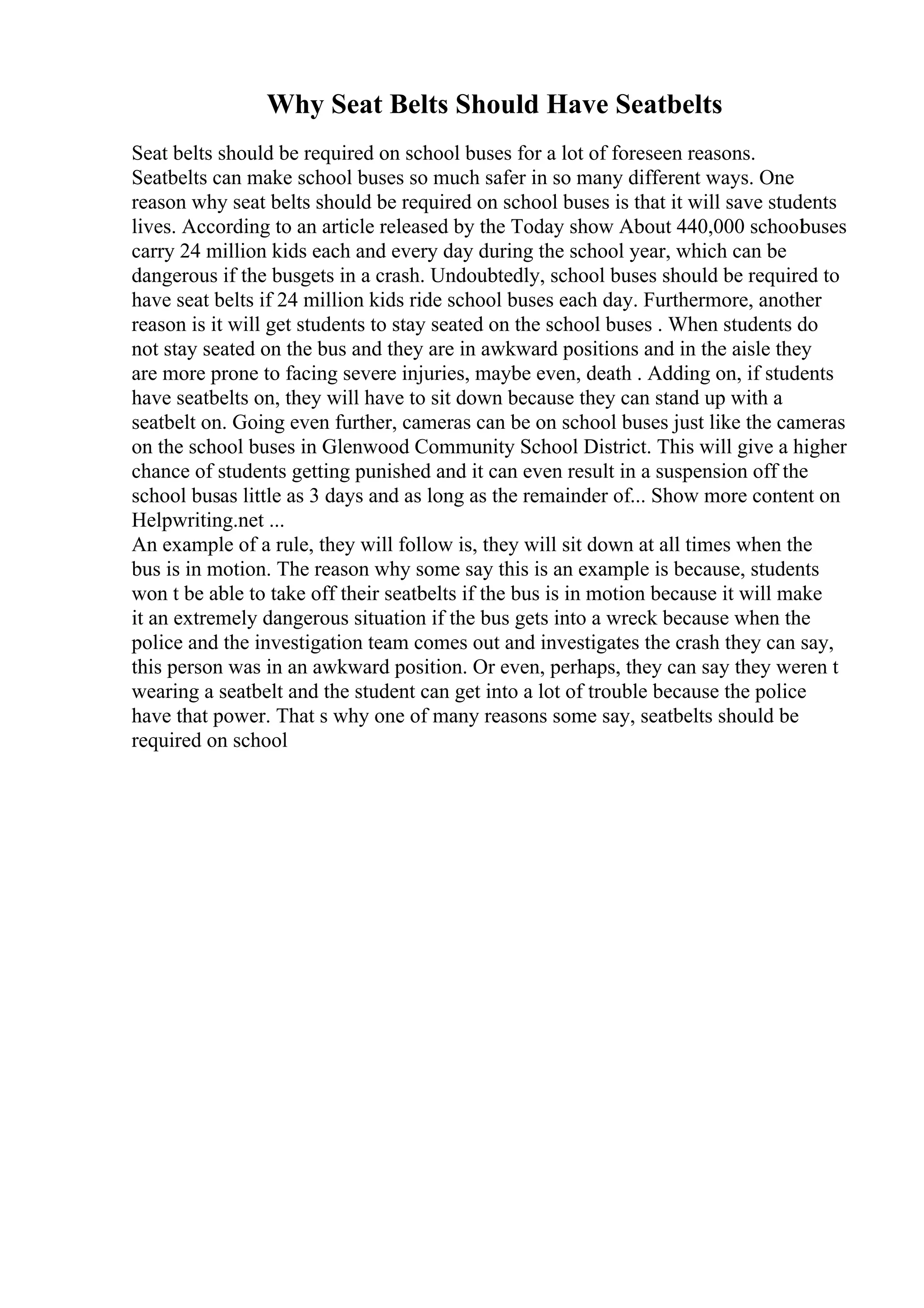 Why Seat Belts Should Have Seatbelts
Seat belts should be required on school buses for a lot of foreseen reasons.
Seatbelts can make school buses so much safer in so many different ways. One
reason why seat belts should be required on school buses is that it will save students
lives. According to an article released by the Today show About 440,000 school
buses
carry 24 million kids each and every day during the school year, which can be
dangerous if the busgets in a crash. Undoubtedly, school buses should be required to
have seat belts if 24 million kids ride school buses each day. Furthermore, another
reason is it will get students to stay seated on the school buses . When students do
not stay seated on the bus and they are in awkward positions and in the aisle they
are more prone to facing severe injuries, maybe even, death . Adding on, if students
have seatbelts on, they will have to sit down because they can stand up with a
seatbelt on. Going even further, cameras can be on school buses just like the cameras
on the school buses in Glenwood Community School District. This will give a higher
chance of students getting punished and it can even result in a suspension off the
school busas little as 3 days and as long as the remainder of... Show more content on
Helpwriting.net ...
An example of a rule, they will follow is, they will sit down at all times when the
bus is in motion. The reason why some say this is an example is because, students
won t be able to take off their seatbelts if the bus is in motion because it will make
it an extremely dangerous situation if the bus gets into a wreck because when the
police and the investigation team comes out and investigates the crash they can say,
this person was in an awkward position. Or even, perhaps, they can say they weren t
wearing a seatbelt and the student can get into a lot of trouble because the police
have that power. That s why one of many reasons some say, seatbelts should be
required on school
 