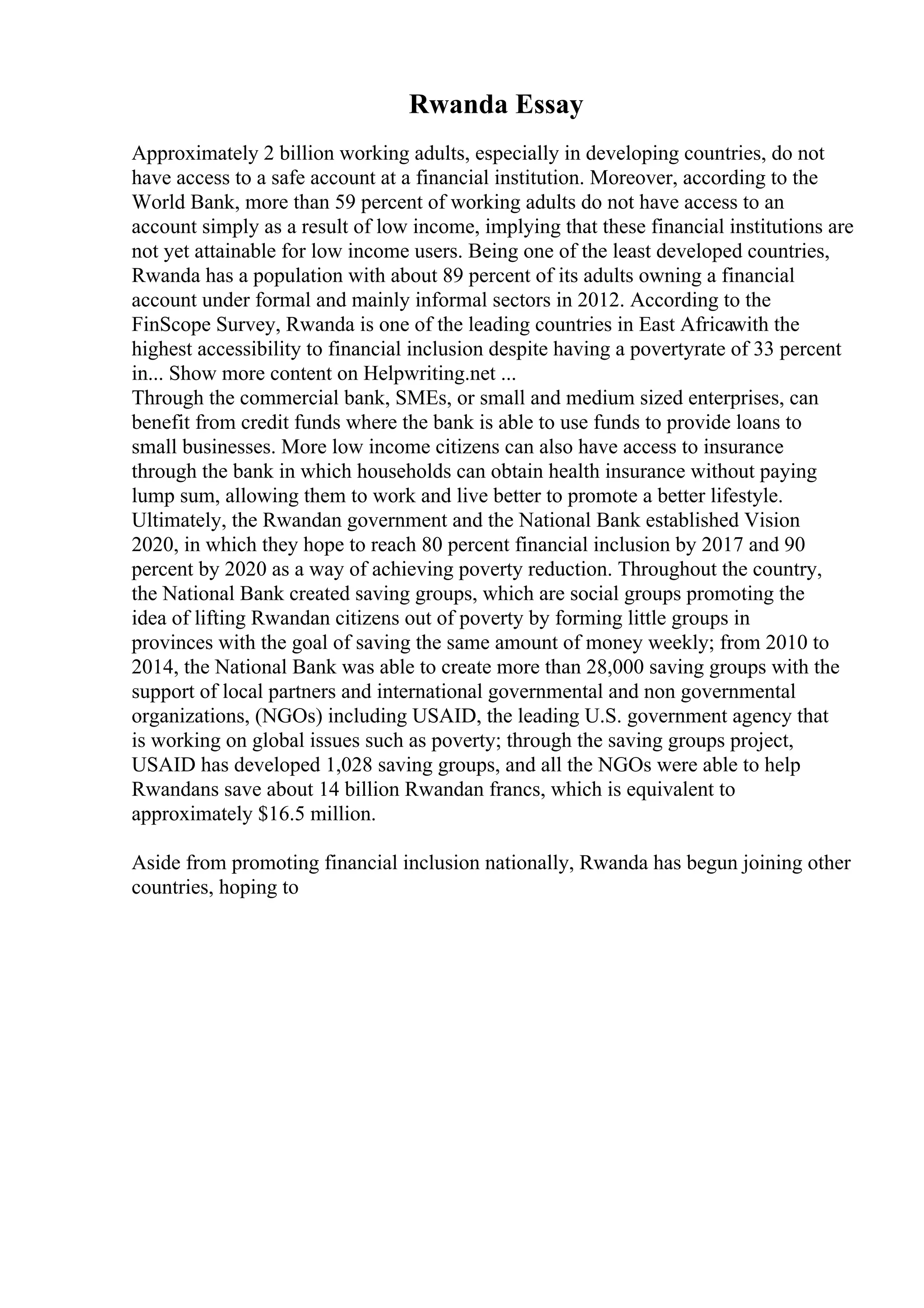 Rwanda Essay
Approximately 2 billion working adults, especially in developing countries, do not
have access to a safe account at a financial institution. Moreover, according to the
World Bank, more than 59 percent of working adults do not have access to an
account simply as a result of low income, implying that these financial institutions are
not yet attainable for low income users. Being one of the least developed countries,
Rwanda has a population with about 89 percent of its adults owning a financial
account under formal and mainly informal sectors in 2012. According to the
FinScope Survey, Rwanda is one of the leading countries in East Africawith the
highest accessibility to financial inclusion despite having a povertyrate of 33 percent
in... Show more content on Helpwriting.net ...
Through the commercial bank, SMEs, or small and medium sized enterprises, can
benefit from credit funds where the bank is able to use funds to provide loans to
small businesses. More low income citizens can also have access to insurance
through the bank in which households can obtain health insurance without paying
lump sum, allowing them to work and live better to promote a better lifestyle.
Ultimately, the Rwandan government and the National Bank established Vision
2020, in which they hope to reach 80 percent financial inclusion by 2017 and 90
percent by 2020 as a way of achieving poverty reduction. Throughout the country,
the National Bank created saving groups, which are social groups promoting the
idea of lifting Rwandan citizens out of poverty by forming little groups in
provinces with the goal of saving the same amount of money weekly; from 2010 to
2014, the National Bank was able to create more than 28,000 saving groups with the
support of local partners and international governmental and non governmental
organizations, (NGOs) including USAID, the leading U.S. government agency that
is working on global issues such as poverty; through the saving groups project,
USAID has developed 1,028 saving groups, and all the NGOs were able to help
Rwandans save about 14 billion Rwandan francs, which is equivalent to
approximately $16.5 million.
Aside from promoting financial inclusion nationally, Rwanda has begun joining other
countries, hoping to
 