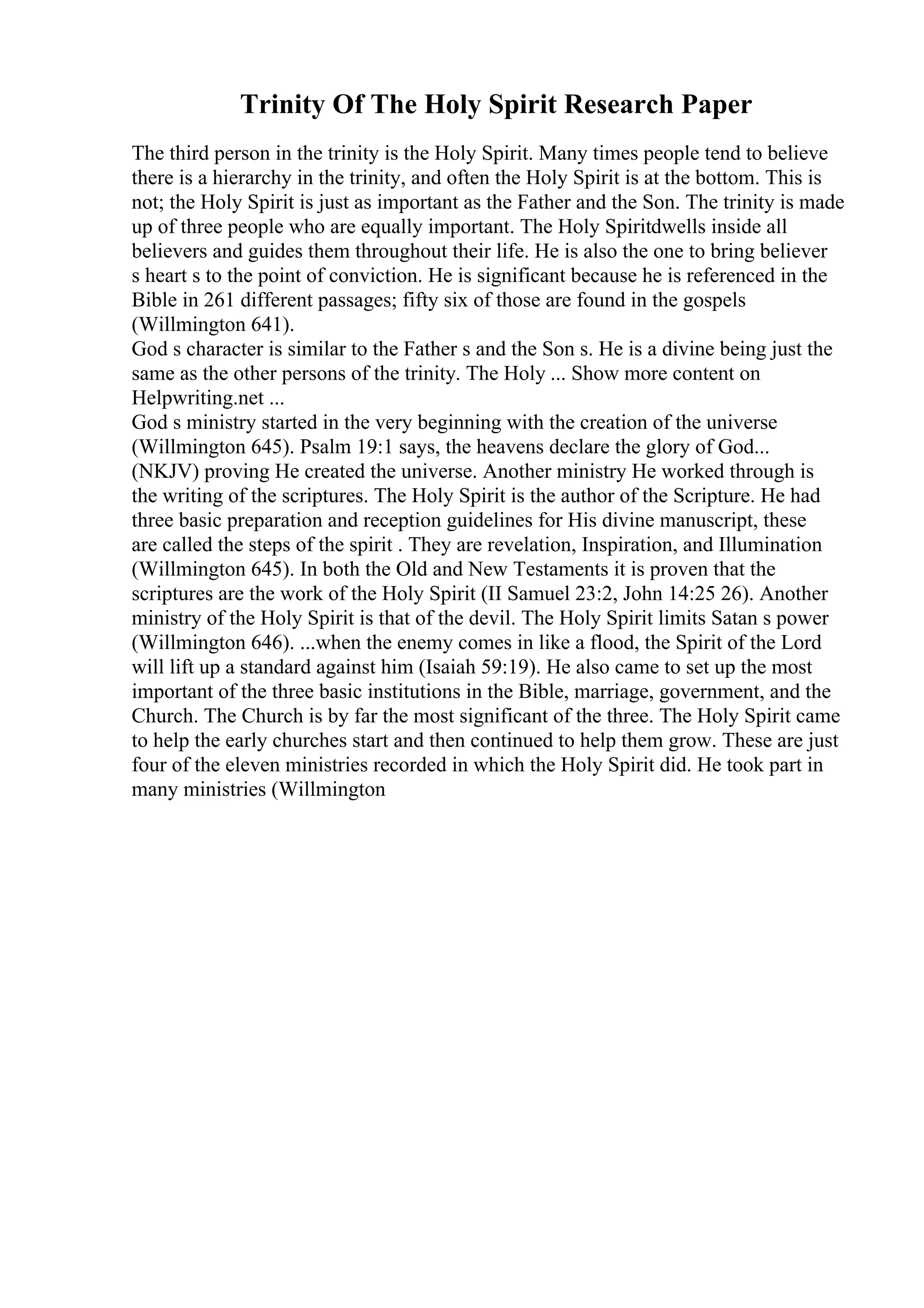 Trinity Of The Holy Spirit Research Paper
The third person in the trinity is the Holy Spirit. Many times people tend to believe
there is a hierarchy in the trinity, and often the Holy Spirit is at the bottom. This is
not; the Holy Spirit is just as important as the Father and the Son. The trinity is made
up of three people who are equally important. The Holy Spiritdwells inside all
believers and guides them throughout their life. He is also the one to bring believer
s heart s to the point of conviction. He is significant because he is referenced in the
Bible in 261 different passages; fifty six of those are found in the gospels
(Willmington 641).
God s character is similar to the Father s and the Son s. He is a divine being just the
same as the other persons of the trinity. The Holy ... Show more content on
Helpwriting.net ...
God s ministry started in the very beginning with the creation of the universe
(Willmington 645). Psalm 19:1 says, the heavens declare the glory of God...
(NKJV) proving He created the universe. Another ministry He worked through is
the writing of the scriptures. The Holy Spirit is the author of the Scripture. He had
three basic preparation and reception guidelines for His divine manuscript, these
are called the steps of the spirit . They are revelation, Inspiration, and Illumination
(Willmington 645). In both the Old and New Testaments it is proven that the
scriptures are the work of the Holy Spirit (II Samuel 23:2, John 14:25 26). Another
ministry of the Holy Spirit is that of the devil. The Holy Spirit limits Satan s power
(Willmington 646). ...when the enemy comes in like a flood, the Spirit of the Lord
will lift up a standard against him (Isaiah 59:19). He also came to set up the most
important of the three basic institutions in the Bible, marriage, government, and the
Church. The Church is by far the most significant of the three. The Holy Spirit came
to help the early churches start and then continued to help them grow. These are just
four of the eleven ministries recorded in which the Holy Spirit did. He took part in
many ministries (Willmington
 