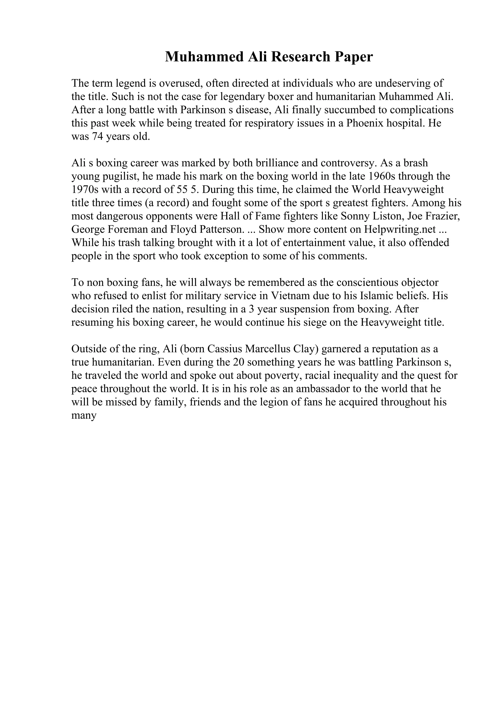 Muhammed Ali Research Paper
The term legend is overused, often directed at individuals who are undeserving of
the title. Such is not the case for legendary boxer and humanitarian Muhammed Ali.
After a long battle with Parkinson s disease, Ali finally succumbed to complications
this past week while being treated for respiratory issues in a Phoenix hospital. He
was 74 years old.
Ali s boxing career was marked by both brilliance and controversy. As a brash
young pugilist, he made his mark on the boxing world in the late 1960s through the
1970s with a record of 55 5. During this time, he claimed the World Heavyweight
title three times (a record) and fought some of the sport s greatest fighters. Among his
most dangerous opponents were Hall of Fame fighters like Sonny Liston, Joe Frazier,
George Foreman and Floyd Patterson. ... Show more content on Helpwriting.net ...
While his trash talking brought with it a lot of entertainment value, it also offended
people in the sport who took exception to some of his comments.
To non boxing fans, he will always be remembered as the conscientious objector
who refused to enlist for military service in Vietnam due to his Islamic beliefs. His
decision riled the nation, resulting in a 3 year suspension from boxing. After
resuming his boxing career, he would continue his siege on the Heavyweight title.
Outside of the ring, Ali (born Cassius Marcellus Clay) garnered a reputation as a
true humanitarian. Even during the 20 something years he was battling Parkinson s,
he traveled the world and spoke out about poverty, racial inequality and the quest for
peace throughout the world. It is in his role as an ambassador to the world that he
will be missed by family, friends and the legion of fans he acquired throughout his
many
 