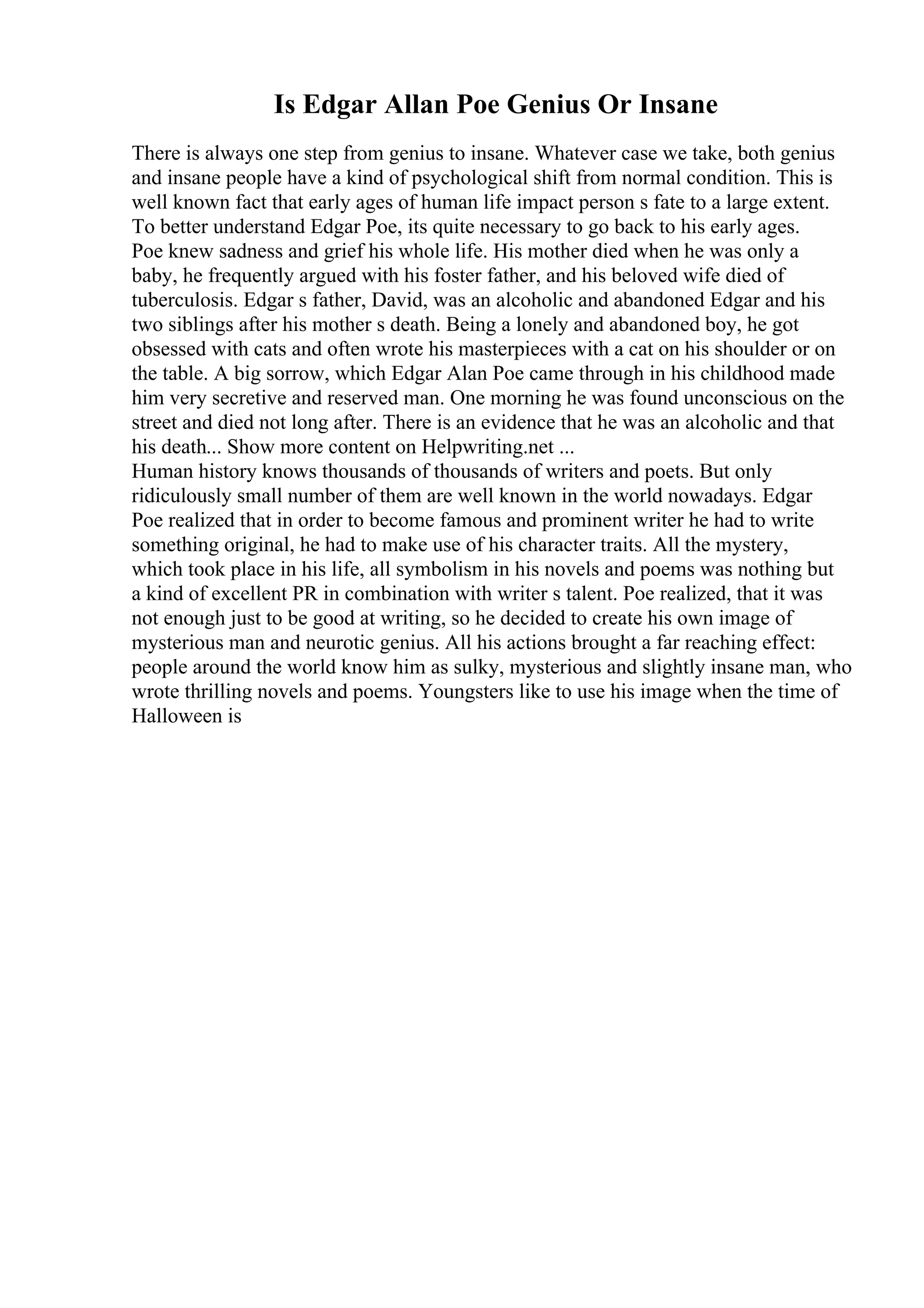 Is Edgar Allan Poe Genius Or Insane
There is always one step from genius to insane. Whatever case we take, both genius
and insane people have a kind of psychological shift from normal condition. This is
well known fact that early ages of human life impact person s fate to a large extent.
To better understand Edgar Poe, its quite necessary to go back to his early ages.
Poe knew sadness and grief his whole life. His mother died when he was only a
baby, he frequently argued with his foster father, and his beloved wife died of
tuberculosis. Edgar s father, David, was an alcoholic and abandoned Edgar and his
two siblings after his mother s death. Being a lonely and abandoned boy, he got
obsessed with cats and often wrote his masterpieces with a cat on his shoulder or on
the table. A big sorrow, which Edgar Alan Poe came through in his childhood made
him very secretive and reserved man. One morning he was found unconscious on the
street and died not long after. There is an evidence that he was an alcoholic and that
his death... Show more content on Helpwriting.net ...
Human history knows thousands of thousands of writers and poets. But only
ridiculously small number of them are well known in the world nowadays. Edgar
Poe realized that in order to become famous and prominent writer he had to write
something original, he had to make use of his character traits. All the mystery,
which took place in his life, all symbolism in his novels and poems was nothing but
a kind of excellent PR in combination with writer s talent. Poe realized, that it was
not enough just to be good at writing, so he decided to create his own image of
mysterious man and neurotic genius. All his actions brought a far reaching effect:
people around the world know him as sulky, mysterious and slightly insane man, who
wrote thrilling novels and poems. Youngsters like to use his image when the time of
Halloween is
 