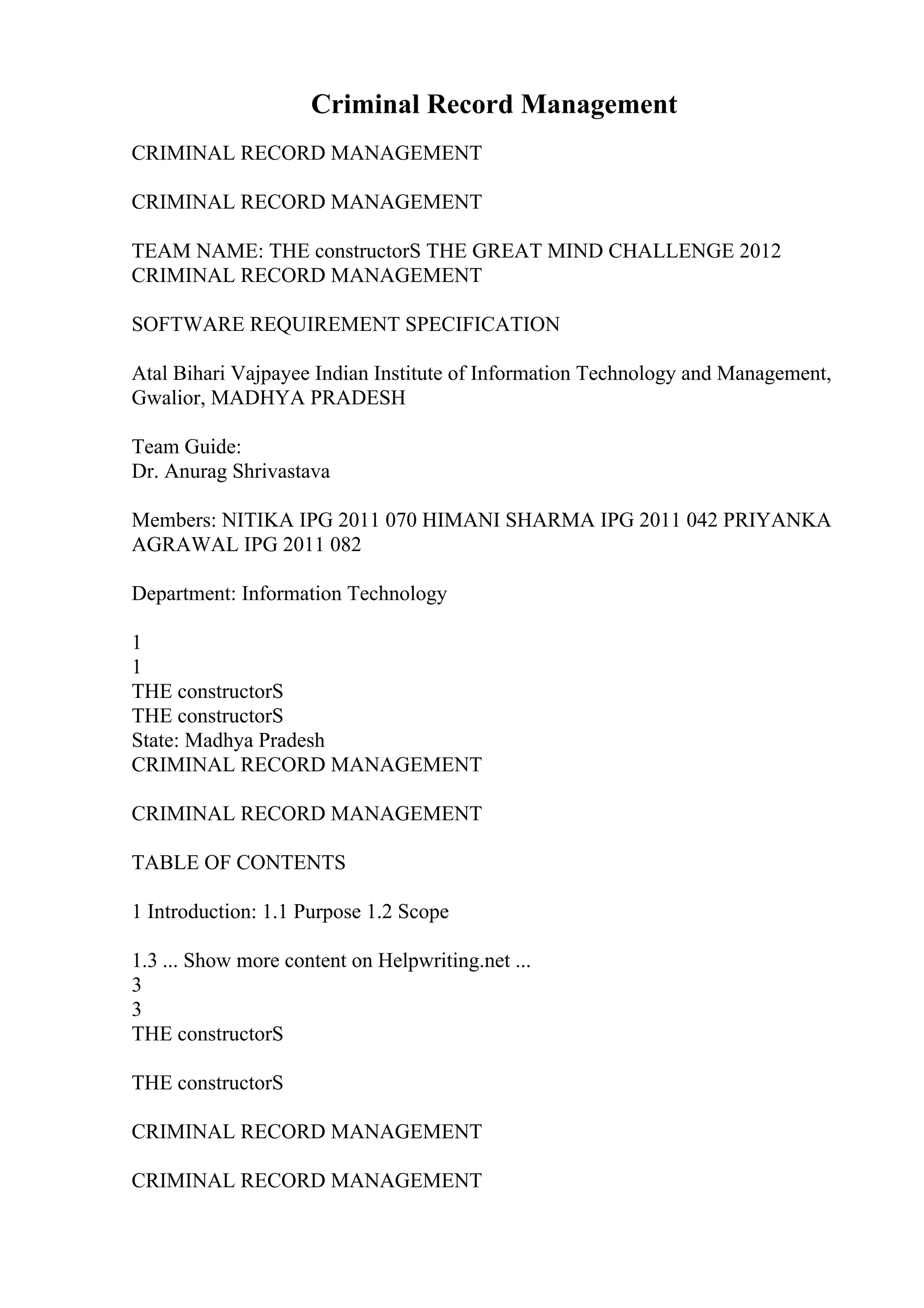 Criminal Record Management
CRIMINAL RECORD MANAGEMENT
CRIMINAL RECORD MANAGEMENT
TEAM NAME: THE constructorS THE GREAT MIND CHALLENGE 2012
CRIMINAL RECORD MANAGEMENT
SOFTWARE REQUIREMENT SPECIFICATION
Atal Bihari Vajpayee Indian Institute of Information Technology and Management,
Gwalior, MADHYA PRADESH
Team Guide:
Dr. Anurag Shrivastava
Members: NITIKA IPG 2011 070 HIMANI SHARMA IPG 2011 042 PRIYANKA
AGRAWAL IPG 2011 082
Department: Information Technology
1
1
THE constructorS
THE constructorS
State: Madhya Pradesh
CRIMINAL RECORD MANAGEMENT
CRIMINAL RECORD MANAGEMENT
TABLE OF CONTENTS
1 Introduction: 1.1 Purpose 1.2 Scope
1.3 ... Show more content on Helpwriting.net ...
3
3
THE constructorS
THE constructorS
CRIMINAL RECORD MANAGEMENT
CRIMINAL RECORD MANAGEMENT
 