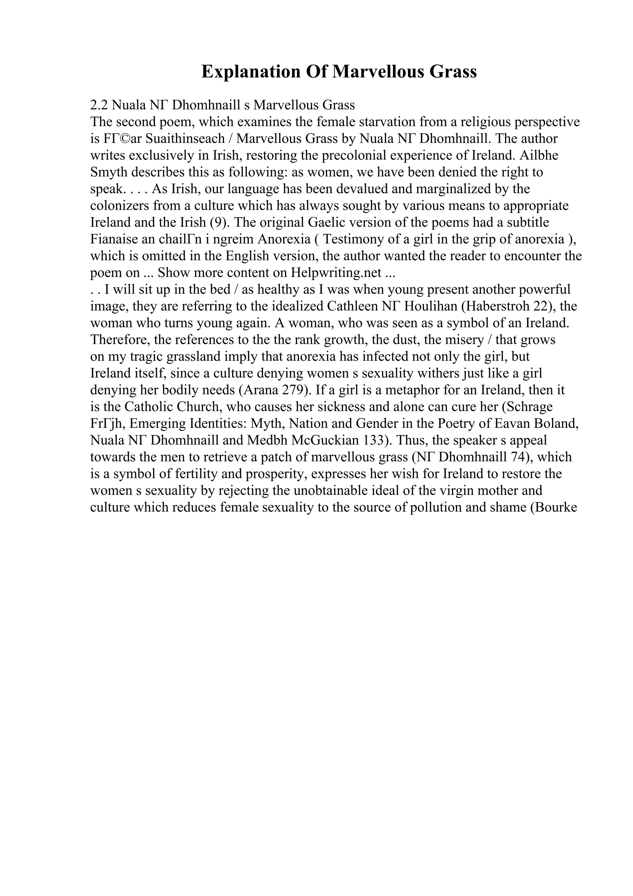 Explanation Of Marvellous Grass
2.2 Nuala NГ Dhomhnaill s Marvellous Grass
The second poem, which examines the female starvation from a religious perspective
is FГ©ar Suaithinseach / Marvellous Grass by Nuala NГ Dhomhnaill. The author
writes exclusively in Irish, restoring the precolonial experience of Ireland. Ailbhe
Smyth describes this as following: as women, we have been denied the right to
speak. . . . As Irish, our language has been devalued and marginalized by the
colonizers from a culture which has always sought by various means to appropriate
Ireland and the Irish (9). The original Gaelic version of the poems had a subtitle
Fianaise an chailГn i ngreim Anorexia ( Testimony of a girl in the grip of anorexia ),
which is omitted in the English version, the author wanted the reader to encounter the
poem on ... Show more content on Helpwriting.net ...
. . I will sit up in the bed / as healthy as I was when young present another powerful
image, they are referring to the idealized Cathleen NГ Houlihan (Haberstroh 22), the
woman who turns young again. A woman, who was seen as a symbol of an Ireland.
Therefore, the references to the the rank growth, the dust, the misery / that grows
on my tragic grassland imply that anorexia has infected not only the girl, but
Ireland itself, since a culture denying women s sexuality withers just like a girl
denying her bodily needs (Arana 279). If a girl is a metaphor for an Ireland, then it
is the Catholic Church, who causes her sickness and alone can cure her (Schrage
FrГјh, Emerging Identities: Myth, Nation and Gender in the Poetry of Eavan Boland,
Nuala NГ Dhomhnaill and Medbh McGuckian 133). Thus, the speaker s appeal
towards the men to retrieve a patch of marvellous grass (NГ Dhomhnaill 74), which
is a symbol of fertility and prosperity, expresses her wish for Ireland to restore the
women s sexuality by rejecting the unobtainable ideal of the virgin mother and
culture which reduces female sexuality to the source of pollution and shame (Bourke
 