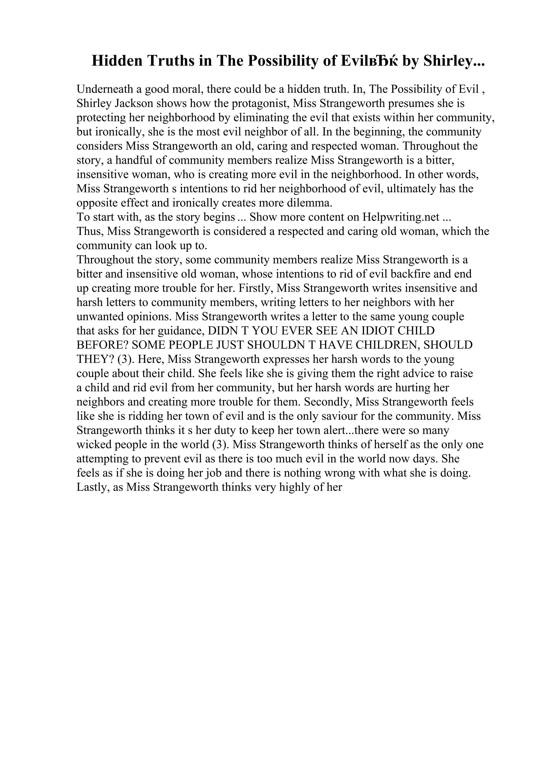 Hidden Truths in The Possibility of EvilвЂќ by Shirley...
Underneath a good moral, there could be a hidden truth. In, The Possibility of Evil ,
Shirley Jackson shows how the protagonist, Miss Strangeworth presumes she is
protecting her neighborhood by eliminating the evil that exists within her community,
but ironically, she is the most evil neighbor of all. In the beginning, the community
considers Miss Strangeworth an old, caring and respected woman. Throughout the
story, a handful of community members realize Miss Strangeworth is a bitter,
insensitive woman, who is creating more evil in the neighborhood. In other words,
Miss Strangeworth s intentions to rid her neighborhood of evil, ultimately has the
opposite effect and ironically creates more dilemma.
To start with, as the story begins ... Show more content on Helpwriting.net ...
Thus, Miss Strangeworth is considered a respected and caring old woman, which the
community can look up to.
Throughout the story, some community members realize Miss Strangeworth is a
bitter and insensitive old woman, whose intentions to rid of evil backfire and end
up creating more trouble for her. Firstly, Miss Strangeworth writes insensitive and
harsh letters to community members, writing letters to her neighbors with her
unwanted opinions. Miss Strangeworth writes a letter to the same young couple
that asks for her guidance, DIDN T YOU EVER SEE AN IDIOT CHILD
BEFORE? SOME PEOPLE JUST SHOULDN T HAVE CHILDREN, SHOULD
THEY? (3). Here, Miss Strangeworth expresses her harsh words to the young
couple about their child. She feels like she is giving them the right advice to raise
a child and rid evil from her community, but her harsh words are hurting her
neighbors and creating more trouble for them. Secondly, Miss Strangeworth feels
like she is ridding her town of evil and is the only saviour for the community. Miss
Strangeworth thinks it s her duty to keep her town alert...there were so many
wicked people in the world (3). Miss Strangeworth thinks of herself as the only one
attempting to prevent evil as there is too much evil in the world now days. She
feels as if she is doing her job and there is nothing wrong with what she is doing.
Lastly, as Miss Strangeworth thinks very highly of her
 