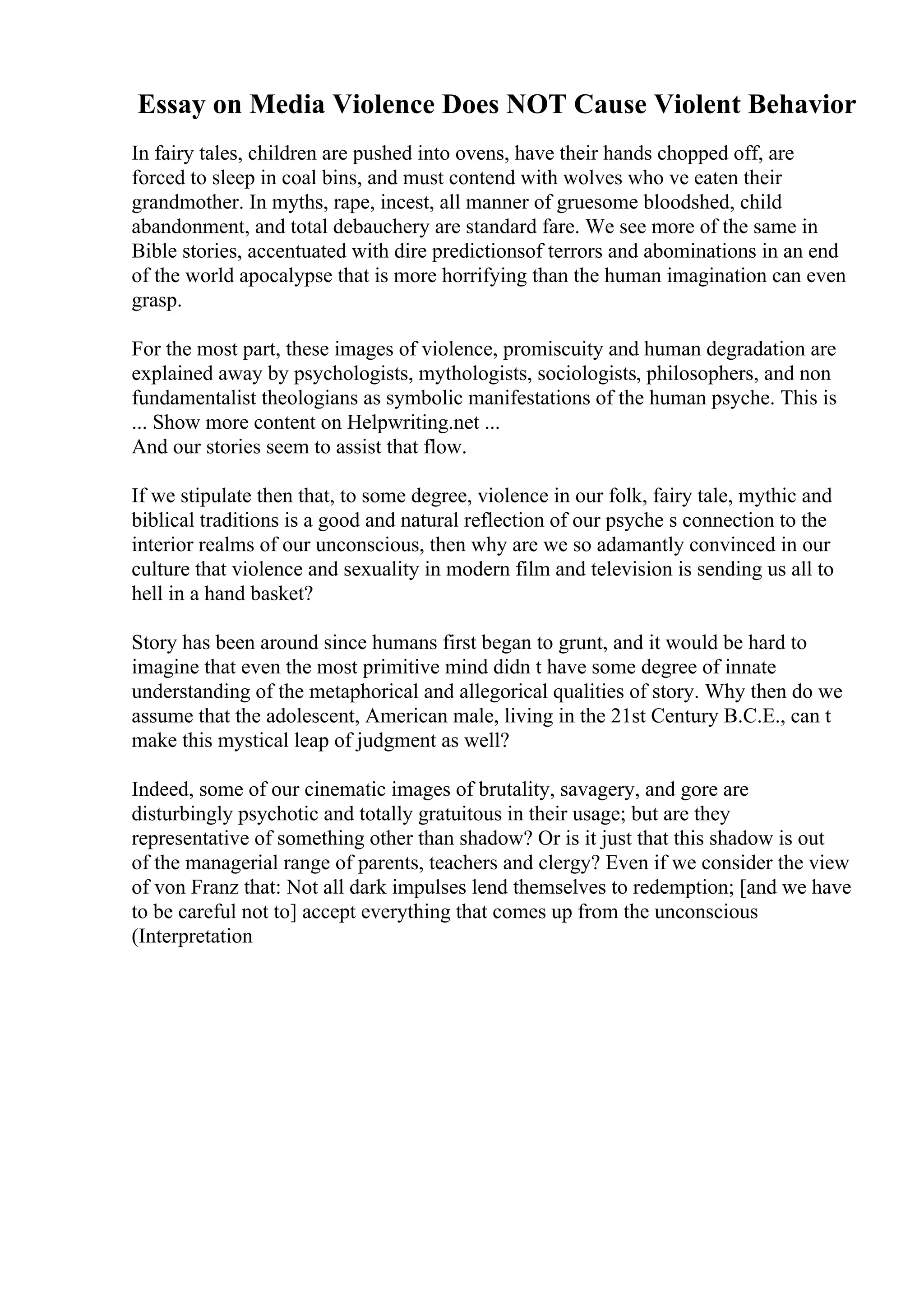 Essay on Media Violence Does NOT Cause Violent Behavior
In fairy tales, children are pushed into ovens, have their hands chopped off, are
forced to sleep in coal bins, and must contend with wolves who ve eaten their
grandmother. In myths, rape, incest, all manner of gruesome bloodshed, child
abandonment, and total debauchery are standard fare. We see more of the same in
Bible stories, accentuated with dire predictionsof terrors and abominations in an end
of the world apocalypse that is more horrifying than the human imagination can even
grasp.
For the most part, these images of violence, promiscuity and human degradation are
explained away by psychologists, mythologists, sociologists, philosophers, and non
fundamentalist theologians as symbolic manifestations of the human psyche. This is
... Show more content on Helpwriting.net ...
And our stories seem to assist that flow.
If we stipulate then that, to some degree, violence in our folk, fairy tale, mythic and
biblical traditions is a good and natural reflection of our psyche s connection to the
interior realms of our unconscious, then why are we so adamantly convinced in our
culture that violence and sexuality in modern film and television is sending us all to
hell in a hand basket?
Story has been around since humans first began to grunt, and it would be hard to
imagine that even the most primitive mind didn t have some degree of innate
understanding of the metaphorical and allegorical qualities of story. Why then do we
assume that the adolescent, American male, living in the 21st Century B.C.E., can t
make this mystical leap of judgment as well?
Indeed, some of our cinematic images of brutality, savagery, and gore are
disturbingly psychotic and totally gratuitous in their usage; but are they
representative of something other than shadow? Or is it just that this shadow is out
of the managerial range of parents, teachers and clergy? Even if we consider the view
of von Franz that: Not all dark impulses lend themselves to redemption; [and we have
to be careful not to] accept everything that comes up from the unconscious
(Interpretation
 