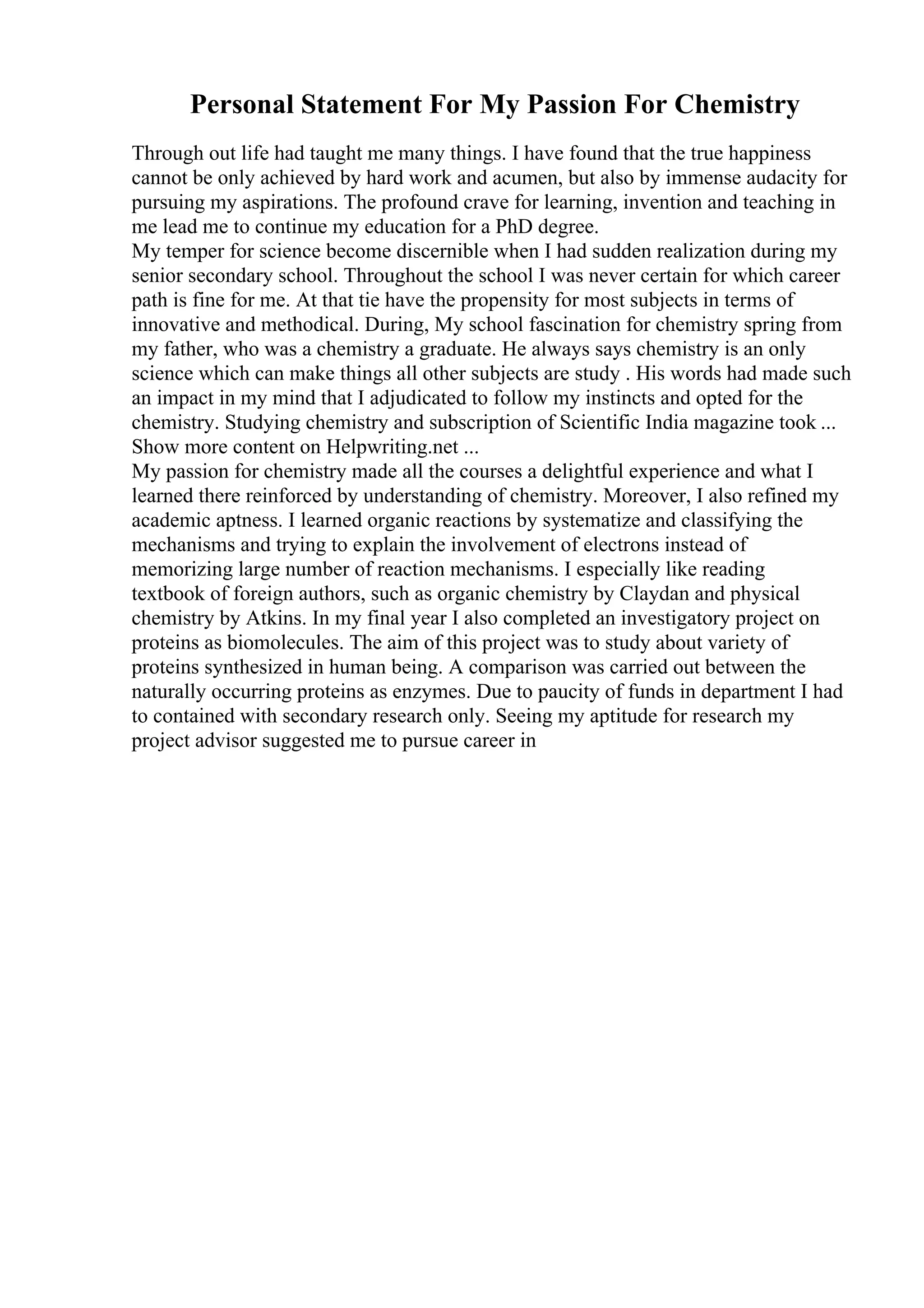 Personal Statement For My Passion For Chemistry
Through out life had taught me many things. I have found that the true happiness
cannot be only achieved by hard work and acumen, but also by immense audacity for
pursuing my aspirations. The profound crave for learning, invention and teaching in
me lead me to continue my education for a PhD degree.
My temper for science become discernible when I had sudden realization during my
senior secondary school. Throughout the school I was never certain for which career
path is fine for me. At that tie have the propensity for most subjects in terms of
innovative and methodical. During, My school fascination for chemistry spring from
my father, who was a chemistry a graduate. He always says chemistry is an only
science which can make things all other subjects are study . His words had made such
an impact in my mind that I adjudicated to follow my instincts and opted for the
chemistry. Studying chemistry and subscription of Scientific India magazine took ...
Show more content on Helpwriting.net ...
My passion for chemistry made all the courses a delightful experience and what I
learned there reinforced by understanding of chemistry. Moreover, I also refined my
academic aptness. I learned organic reactions by systematize and classifying the
mechanisms and trying to explain the involvement of electrons instead of
memorizing large number of reaction mechanisms. I especially like reading
textbook of foreign authors, such as organic chemistry by Claydan and physical
chemistry by Atkins. In my final year I also completed an investigatory project on
proteins as biomolecules. The aim of this project was to study about variety of
proteins synthesized in human being. A comparison was carried out between the
naturally occurring proteins as enzymes. Due to paucity of funds in department I had
to contained with secondary research only. Seeing my aptitude for research my
project advisor suggested me to pursue career in
 