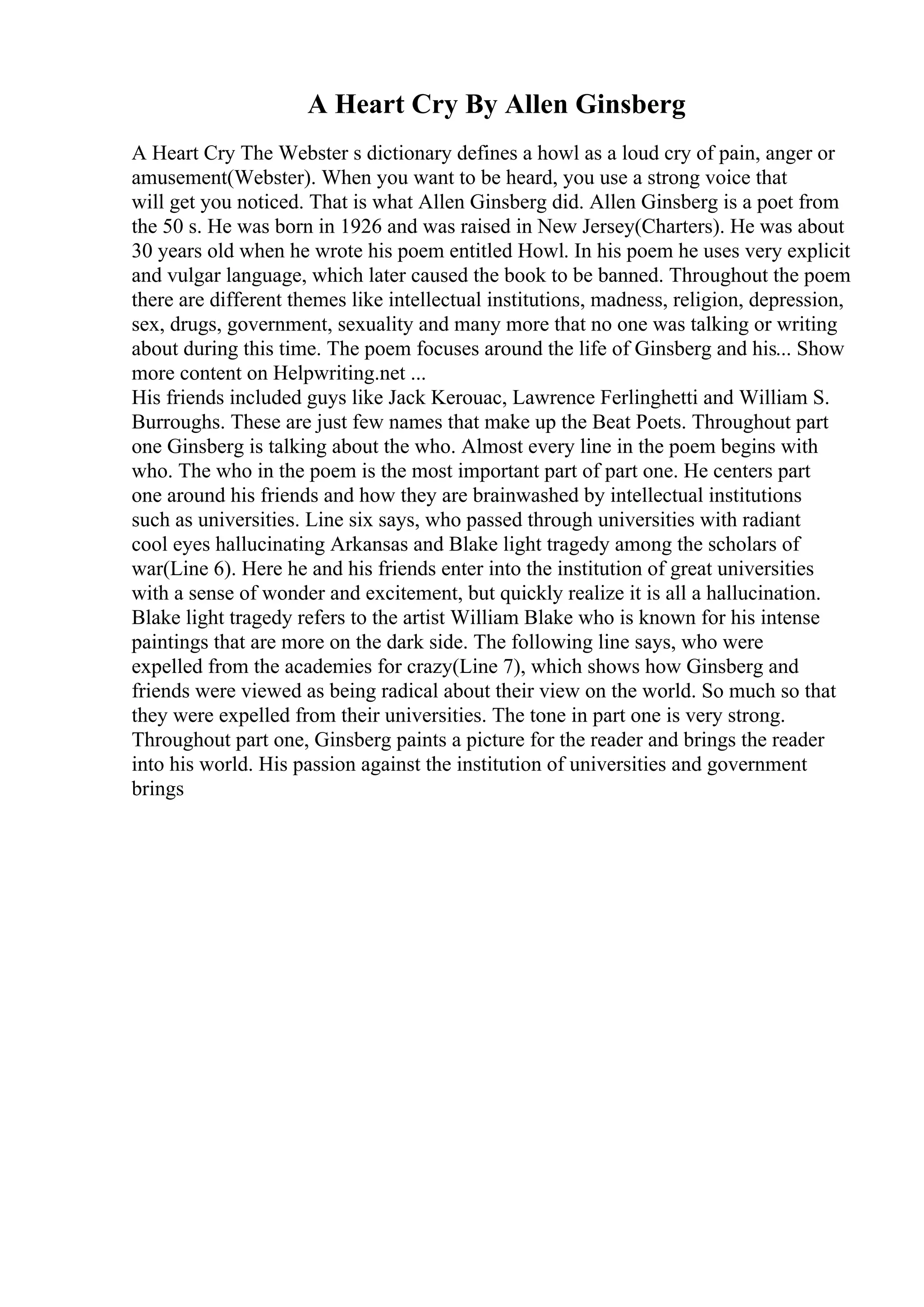 A Heart Cry By Allen Ginsberg
A Heart Cry The Webster s dictionary defines a howl as a loud cry of pain, anger or
amusement(Webster). When you want to be heard, you use a strong voice that
will get you noticed. That is what Allen Ginsberg did. Allen Ginsberg is a poet from
the 50 s. He was born in 1926 and was raised in New Jersey(Charters). He was about
30 years old when he wrote his poem entitled Howl. In his poem he uses very explicit
and vulgar language, which later caused the book to be banned. Throughout the poem
there are different themes like intellectual institutions, madness, religion, depression,
sex, drugs, government, sexuality and many more that no one was talking or writing
about during this time. The poem focuses around the life of Ginsberg and his... Show
more content on Helpwriting.net ...
His friends included guys like Jack Kerouac, Lawrence Ferlinghetti and William S.
Burroughs. These are just few names that make up the Beat Poets. Throughout part
one Ginsberg is talking about the who. Almost every line in the poem begins with
who. The who in the poem is the most important part of part one. He centers part
one around his friends and how they are brainwashed by intellectual institutions
such as universities. Line six says, who passed through universities with radiant
cool eyes hallucinating Arkansas and Blake light tragedy among the scholars of
war(Line 6). Here he and his friends enter into the institution of great universities
with a sense of wonder and excitement, but quickly realize it is all a hallucination.
Blake light tragedy refers to the artist William Blake who is known for his intense
paintings that are more on the dark side. The following line says, who were
expelled from the academies for crazy(Line 7), which shows how Ginsberg and
friends were viewed as being radical about their view on the world. So much so that
they were expelled from their universities. The tone in part one is very strong.
Throughout part one, Ginsberg paints a picture for the reader and brings the reader
into his world. His passion against the institution of universities and government
brings
 