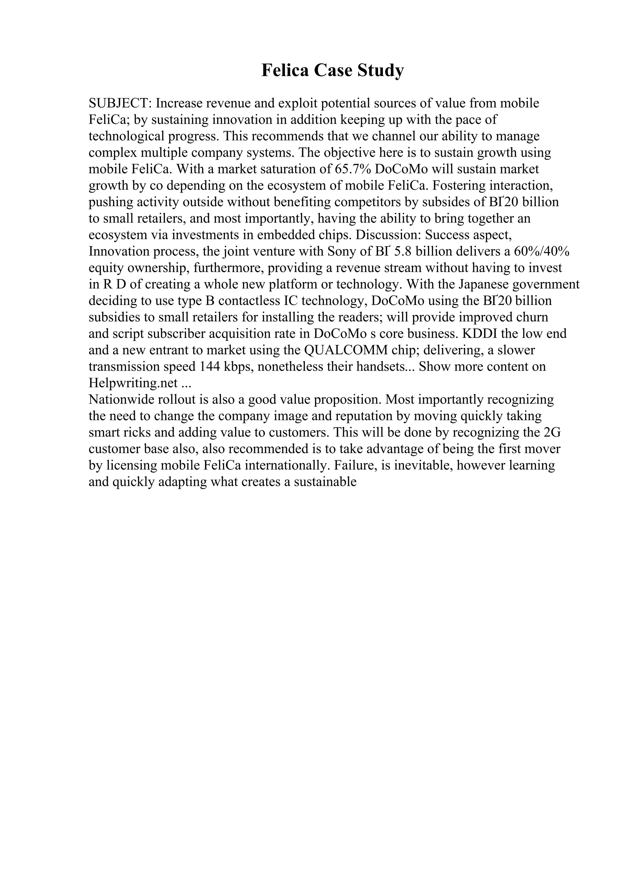 Felica Case Study
SUBJECT: Increase revenue and exploit potential sources of value from mobile
FeliCa; by sustaining innovation in addition keeping up with the pace of
technological progress. This recommends that we channel our ability to manage
complex multiple company systems. The objective here is to sustain growth using
mobile FeliCa. With a market saturation of 65.7% DoCoMo will sustain market
growth by co depending on the ecosystem of mobile FeliCa. Fostering interaction,
pushing activity outside without benefiting competitors by subsides of ВҐ20 billion
to small retailers, and most importantly, having the ability to bring together an
ecosystem via investments in embedded chips. Discussion: Success aspect,
Innovation process, the joint venture with Sony of ВҐ 5.8 billion delivers a 60%/40%
equity ownership, furthermore, providing a revenue stream without having to invest
in R D of creating a whole new platform or technology. With the Japanese government
deciding to use type B contactless IC technology, DoCoMo using the ВҐ20 billion
subsidies to small retailers for installing the readers; will provide improved churn
and script subscriber acquisition rate in DoCoMo s core business. KDDI the low end
and a new entrant to market using the QUALCOMM chip; delivering, a slower
transmission speed 144 kbps, nonetheless their handsets... Show more content on
Helpwriting.net ...
Nationwide rollout is also a good value proposition. Most importantly recognizing
the need to change the company image and reputation by moving quickly taking
smart ricks and adding value to customers. This will be done by recognizing the 2G
customer base also, also recommended is to take advantage of being the first mover
by licensing mobile FeliCa internationally. Failure, is inevitable, however learning
and quickly adapting what creates a sustainable
 
