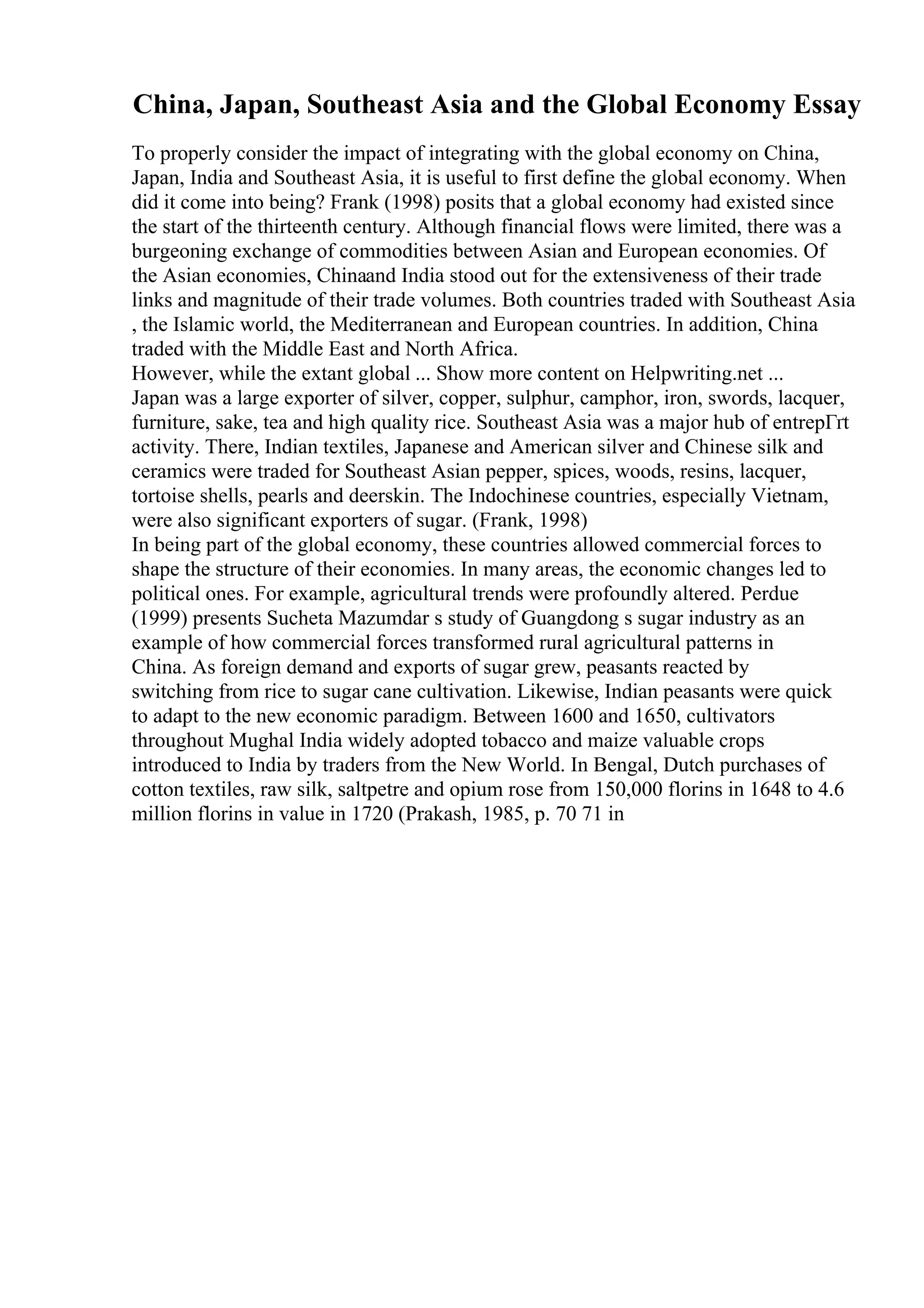 China, Japan, Southeast Asia and the Global Economy Essay
To properly consider the impact of integrating with the global economy on China,
Japan, India and Southeast Asia, it is useful to first define the global economy. When
did it come into being? Frank (1998) posits that a global economy had existed since
the start of the thirteenth century. Although financial flows were limited, there was a
burgeoning exchange of commodities between Asian and European economies. Of
the Asian economies, Chinaand India stood out for the extensiveness of their trade
links and magnitude of their trade volumes. Both countries traded with Southeast Asia
, the Islamic world, the Mediterranean and European countries. In addition, China
traded with the Middle East and North Africa.
However, while the extant global ... Show more content on Helpwriting.net ...
Japan was a large exporter of silver, copper, sulphur, camphor, iron, swords, lacquer,
furniture, sake, tea and high quality rice. Southeast Asia was a major hub of entrepГґt
activity. There, Indian textiles, Japanese and American silver and Chinese silk and
ceramics were traded for Southeast Asian pepper, spices, woods, resins, lacquer,
tortoise shells, pearls and deerskin. The Indochinese countries, especially Vietnam,
were also significant exporters of sugar. (Frank, 1998)
In being part of the global economy, these countries allowed commercial forces to
shape the structure of their economies. In many areas, the economic changes led to
political ones. For example, agricultural trends were profoundly altered. Perdue
(1999) presents Sucheta Mazumdar s study of Guangdong s sugar industry as an
example of how commercial forces transformed rural agricultural patterns in
China. As foreign demand and exports of sugar grew, peasants reacted by
switching from rice to sugar cane cultivation. Likewise, Indian peasants were quick
to adapt to the new economic paradigm. Between 1600 and 1650, cultivators
throughout Mughal India widely adopted tobacco and maize valuable crops
introduced to India by traders from the New World. In Bengal, Dutch purchases of
cotton textiles, raw silk, saltpetre and opium rose from 150,000 florins in 1648 to 4.6
million florins in value in 1720 (Prakash, 1985, p. 70 71 in
 