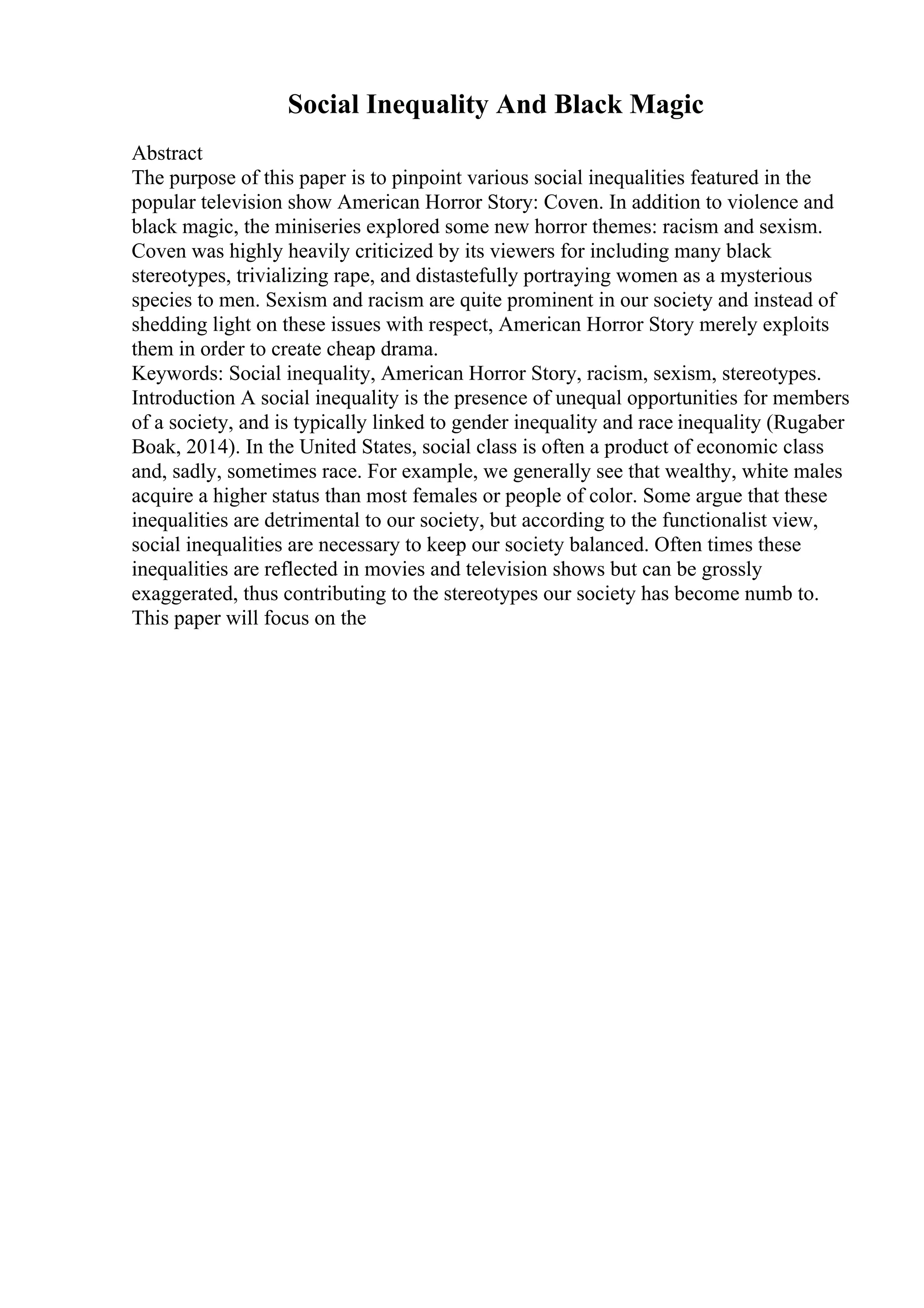 Social Inequality And Black Magic
Abstract
The purpose of this paper is to pinpoint various social inequalities featured in the
popular television show American Horror Story: Coven. In addition to violence and
black magic, the miniseries explored some new horror themes: racism and sexism.
Coven was highly heavily criticized by its viewers for including many black
stereotypes, trivializing rape, and distastefully portraying women as a mysterious
species to men. Sexism and racism are quite prominent in our society and instead of
shedding light on these issues with respect, American Horror Story merely exploits
them in order to create cheap drama.
Keywords: Social inequality, American Horror Story, racism, sexism, stereotypes.
Introduction A social inequality is the presence of unequal opportunities for members
of a society, and is typically linked to gender inequality and race inequality (Rugaber
Boak, 2014). In the United States, social class is often a product of economic class
and, sadly, sometimes race. For example, we generally see that wealthy, white males
acquire a higher status than most females or people of color. Some argue that these
inequalities are detrimental to our society, but according to the functionalist view,
social inequalities are necessary to keep our society balanced. Often times these
inequalities are reflected in movies and television shows but can be grossly
exaggerated, thus contributing to the stereotypes our society has become numb to.
This paper will focus on the
 
