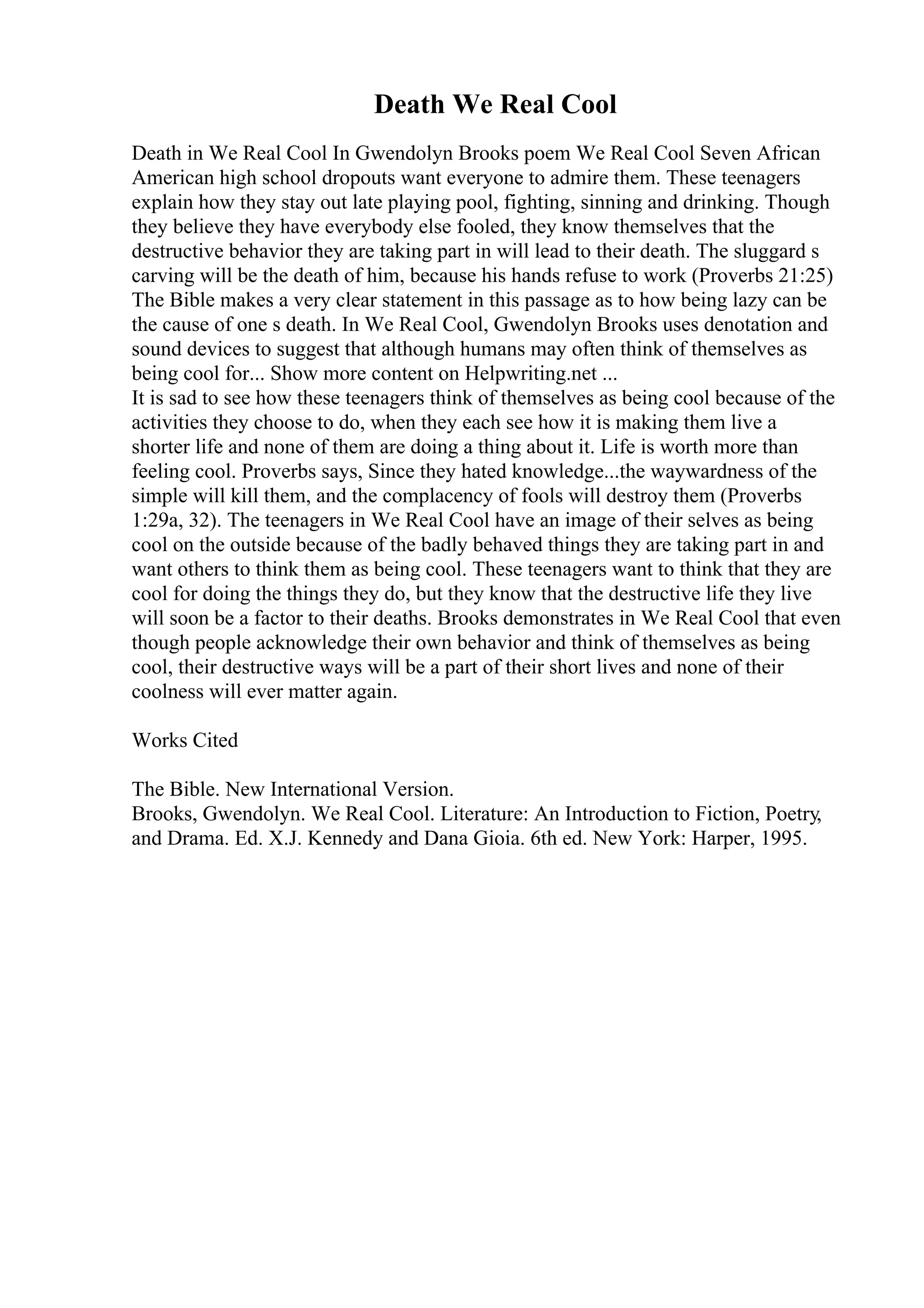 Death We Real Cool
Death in We Real Cool In Gwendolyn Brooks poem We Real Cool Seven African
American high school dropouts want everyone to admire them. These teenagers
explain how they stay out late playing pool, fighting, sinning and drinking. Though
they believe they have everybody else fooled, they know themselves that the
destructive behavior they are taking part in will lead to their death. The sluggard s
carving will be the death of him, because his hands refuse to work (Proverbs 21:25)
The Bible makes a very clear statement in this passage as to how being lazy can be
the cause of one s death. In We Real Cool, Gwendolyn Brooks uses denotation and
sound devices to suggest that although humans may often think of themselves as
being cool for... Show more content on Helpwriting.net ...
It is sad to see how these teenagers think of themselves as being cool because of the
activities they choose to do, when they each see how it is making them live a
shorter life and none of them are doing a thing about it. Life is worth more than
feeling cool. Proverbs says, Since they hated knowledge...the waywardness of the
simple will kill them, and the complacency of fools will destroy them (Proverbs
1:29a, 32). The teenagers in We Real Cool have an image of their selves as being
cool on the outside because of the badly behaved things they are taking part in and
want others to think them as being cool. These teenagers want to think that they are
cool for doing the things they do, but they know that the destructive life they live
will soon be a factor to their deaths. Brooks demonstrates in We Real Cool that even
though people acknowledge their own behavior and think of themselves as being
cool, their destructive ways will be a part of their short lives and none of their
coolness will ever matter again.
Works Cited
The Bible. New International Version.
Brooks, Gwendolyn. We Real Cool. Literature: An Introduction to Fiction, Poetry,
and Drama. Ed. X.J. Kennedy and Dana Gioia. 6th ed. New York: Harper, 1995.
 