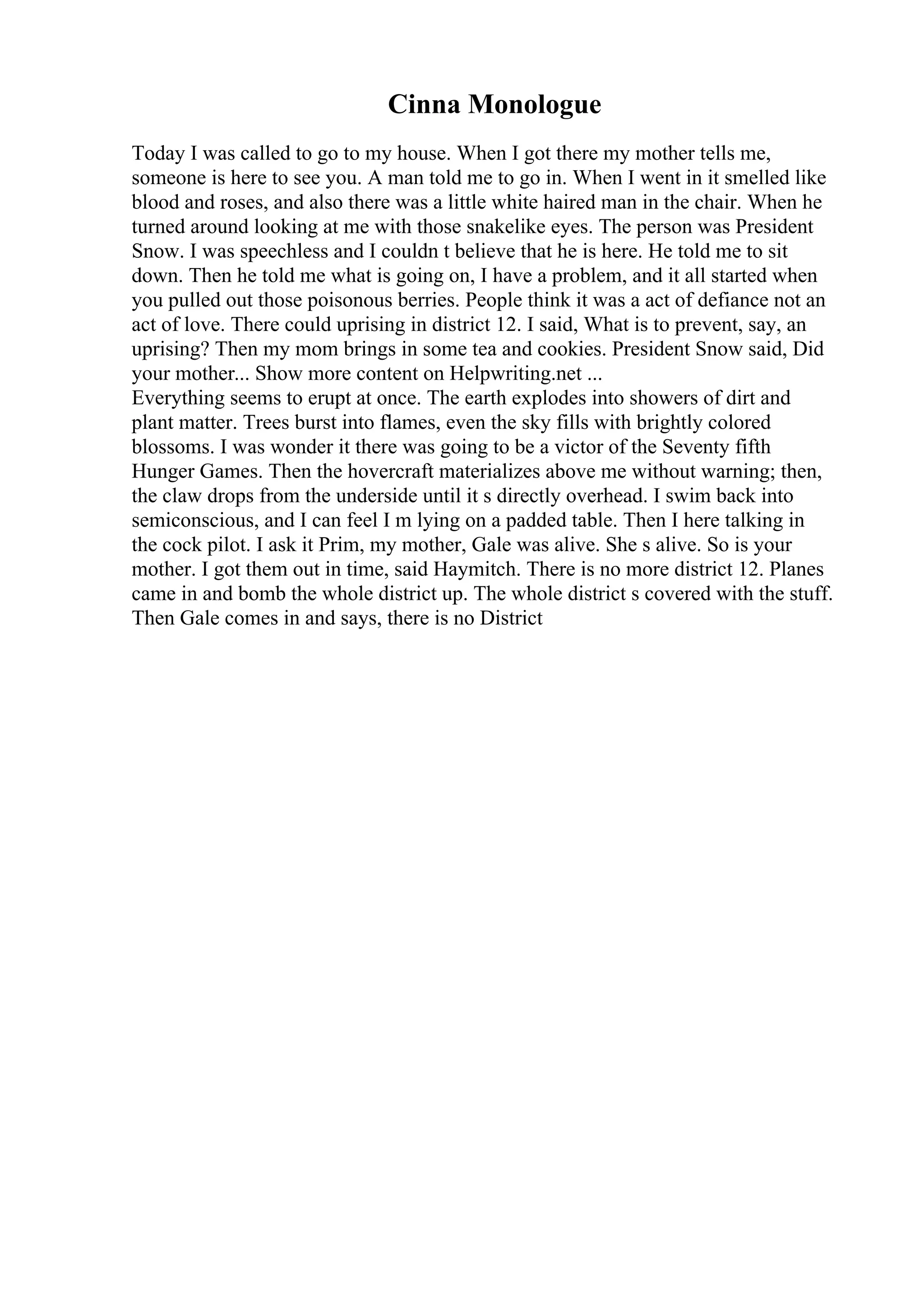 Cinna Monologue
Today I was called to go to my house. When I got there my mother tells me,
someone is here to see you. A man told me to go in. When I went in it smelled like
blood and roses, and also there was a little white haired man in the chair. When he
turned around looking at me with those snakelike eyes. The person was President
Snow. I was speechless and I couldn t believe that he is here. He told me to sit
down. Then he told me what is going on, I have a problem, and it all started when
you pulled out those poisonous berries. People think it was a act of defiance not an
act of love. There could uprising in district 12. I said, What is to prevent, say, an
uprising? Then my mom brings in some tea and cookies. President Snow said, Did
your mother... Show more content on Helpwriting.net ...
Everything seems to erupt at once. The earth explodes into showers of dirt and
plant matter. Trees burst into flames, even the sky fills with brightly colored
blossoms. I was wonder it there was going to be a victor of the Seventy fifth
Hunger Games. Then the hovercraft materializes above me without warning; then,
the claw drops from the underside until it s directly overhead. I swim back into
semiconscious, and I can feel I m lying on a padded table. Then I here talking in
the cock pilot. I ask it Prim, my mother, Gale was alive. She s alive. So is your
mother. I got them out in time, said Haymitch. There is no more district 12. Planes
came in and bomb the whole district up. The whole district s covered with the stuff.
Then Gale comes in and says, there is no District
 