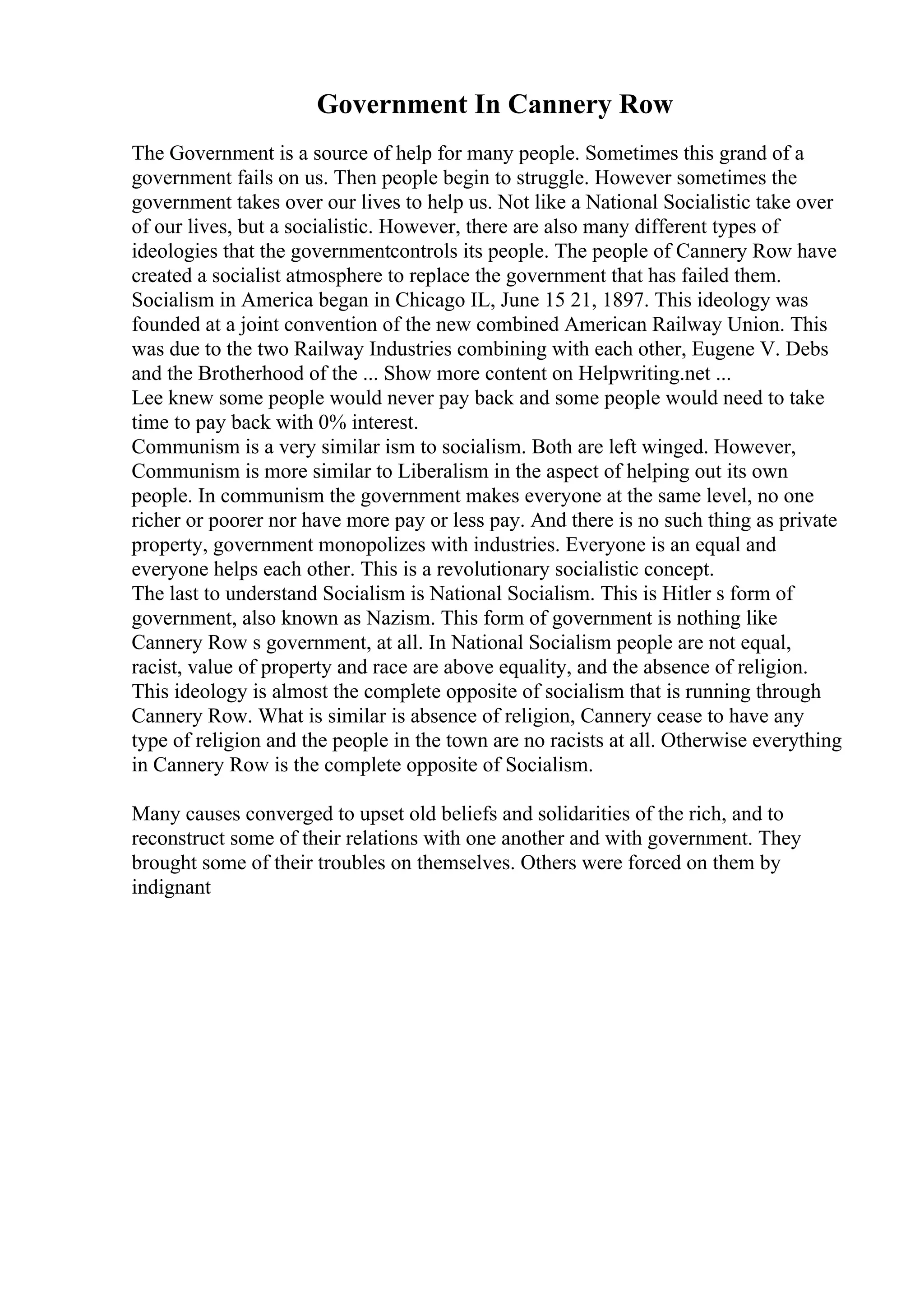 Government In Cannery Row
The Government is a source of help for many people. Sometimes this grand of a
government fails on us. Then people begin to struggle. However sometimes the
government takes over our lives to help us. Not like a National Socialistic take over
of our lives, but a socialistic. However, there are also many different types of
ideologies that the governmentcontrols its people. The people of Cannery Row have
created a socialist atmosphere to replace the government that has failed them.
Socialism in America began in Chicago IL, June 15 21, 1897. This ideology was
founded at a joint convention of the new combined American Railway Union. This
was due to the two Railway Industries combining with each other, Eugene V. Debs
and the Brotherhood of the ... Show more content on Helpwriting.net ...
Lee knew some people would never pay back and some people would need to take
time to pay back with 0% interest.
Communism is a very similar ism to socialism. Both are left winged. However,
Communism is more similar to Liberalism in the aspect of helping out its own
people. In communism the government makes everyone at the same level, no one
richer or poorer nor have more pay or less pay. And there is no such thing as private
property, government monopolizes with industries. Everyone is an equal and
everyone helps each other. This is a revolutionary socialistic concept.
The last to understand Socialism is National Socialism. This is Hitler s form of
government, also known as Nazism. This form of government is nothing like
Cannery Row s government, at all. In National Socialism people are not equal,
racist, value of property and race are above equality, and the absence of religion.
This ideology is almost the complete opposite of socialism that is running through
Cannery Row. What is similar is absence of religion, Cannery cease to have any
type of religion and the people in the town are no racists at all. Otherwise everything
in Cannery Row is the complete opposite of Socialism.
Many causes converged to upset old beliefs and solidarities of the rich, and to
reconstruct some of their relations with one another and with government. They
brought some of their troubles on themselves. Others were forced on them by
indignant
 