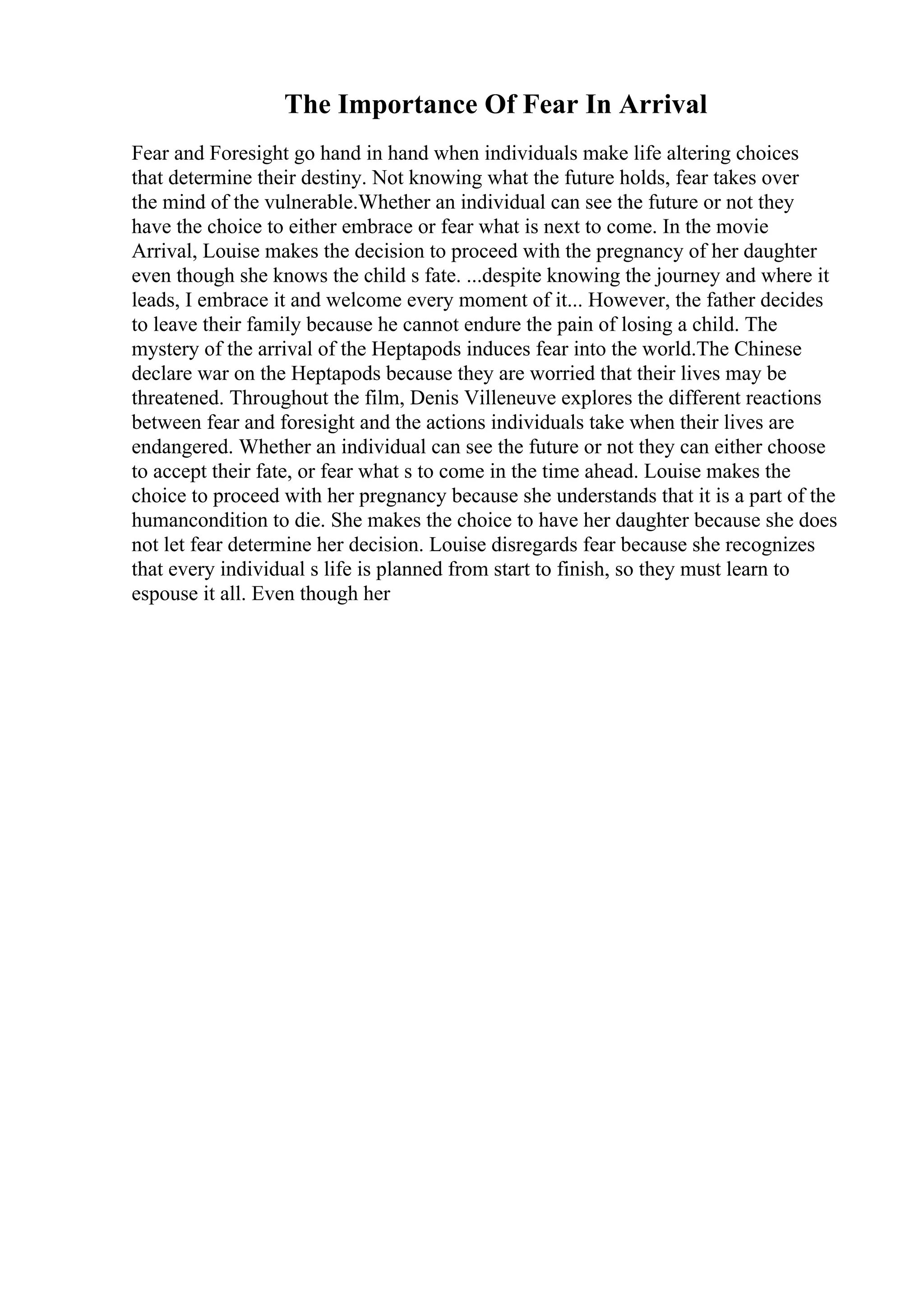 The Importance Of Fear In Arrival
Fear and Foresight go hand in hand when individuals make life altering choices
that determine their destiny. Not knowing what the future holds, fear takes over
the mind of the vulnerable.Whether an individual can see the future or not they
have the choice to either embrace or fear what is next to come. In the movie
Arrival, Louise makes the decision to proceed with the pregnancy of her daughter
even though she knows the child s fate. ...despite knowing the journey and where it
leads, I embrace it and welcome every moment of it... However, the father decides
to leave their family because he cannot endure the pain of losing a child. The
mystery of the arrival of the Heptapods induces fear into the world.The Chinese
declare war on the Heptapods because they are worried that their lives may be
threatened. Throughout the film, Denis Villeneuve explores the different reactions
between fear and foresight and the actions individuals take when their lives are
endangered. Whether an individual can see the future or not they can either choose
to accept their fate, or fear what s to come in the time ahead. Louise makes the
choice to proceed with her pregnancy because she understands that it is a part of the
humancondition to die. She makes the choice to have her daughter because she does
not let fear determine her decision. Louise disregards fear because she recognizes
that every individual s life is planned from start to finish, so they must learn to
espouse it all. Even though her
 