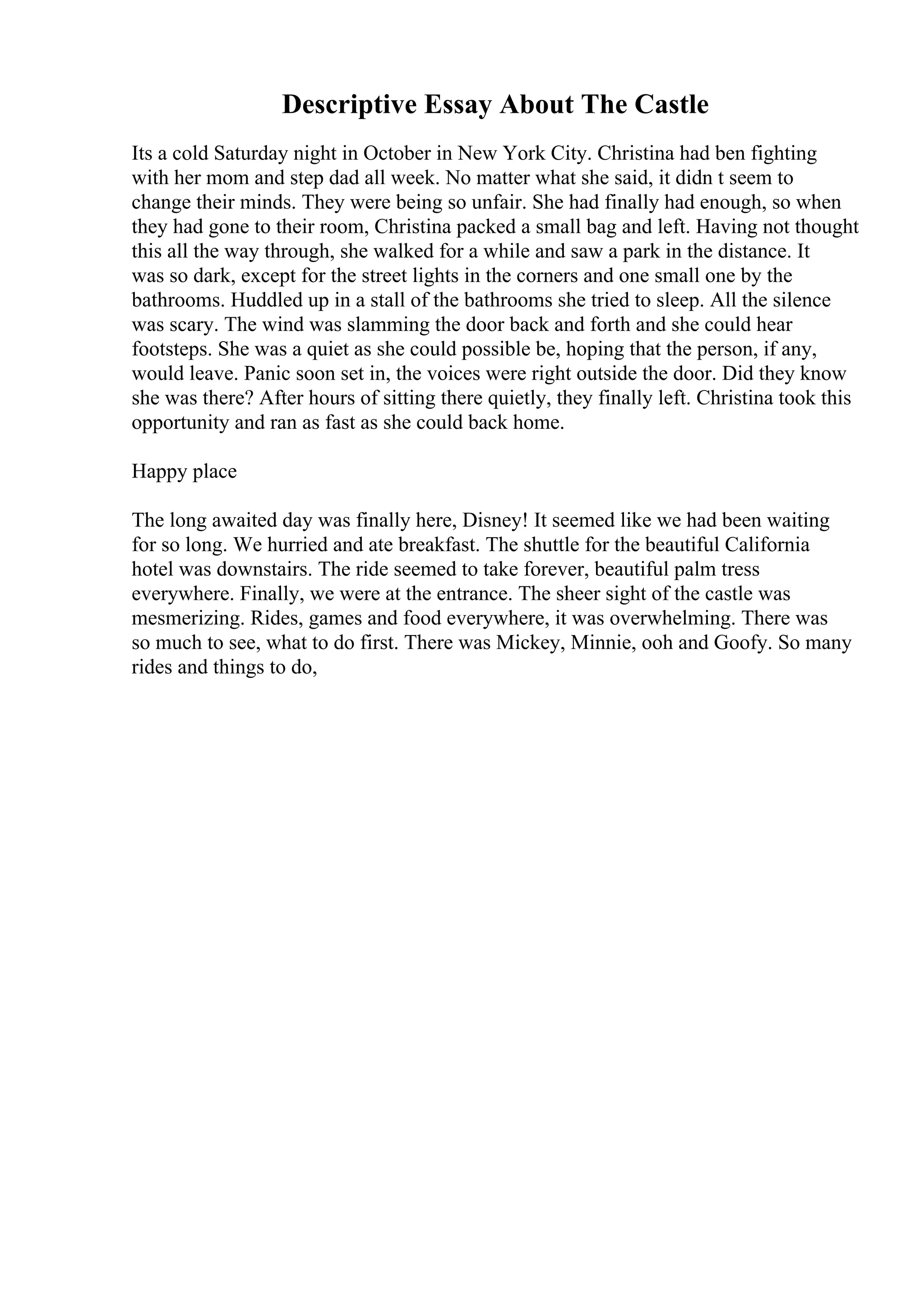 Descriptive Essay About The Castle
Its a cold Saturday night in October in New York City. Christina had ben fighting
with her mom and step dad all week. No matter what she said, it didn t seem to
change their minds. They were being so unfair. She had finally had enough, so when
they had gone to their room, Christina packed a small bag and left. Having not thought
this all the way through, she walked for a while and saw a park in the distance. It
was so dark, except for the street lights in the corners and one small one by the
bathrooms. Huddled up in a stall of the bathrooms she tried to sleep. All the silence
was scary. The wind was slamming the door back and forth and she could hear
footsteps. She was a quiet as she could possible be, hoping that the person, if any,
would leave. Panic soon set in, the voices were right outside the door. Did they know
she was there? After hours of sitting there quietly, they finally left. Christina took this
opportunity and ran as fast as she could back home.
Happy place
The long awaited day was finally here, Disney! It seemed like we had been waiting
for so long. We hurried and ate breakfast. The shuttle for the beautiful California
hotel was downstairs. The ride seemed to take forever, beautiful palm tress
everywhere. Finally, we were at the entrance. The sheer sight of the castle was
mesmerizing. Rides, games and food everywhere, it was overwhelming. There was
so much to see, what to do first. There was Mickey, Minnie, ooh and Goofy. So many
rides and things to do,
 