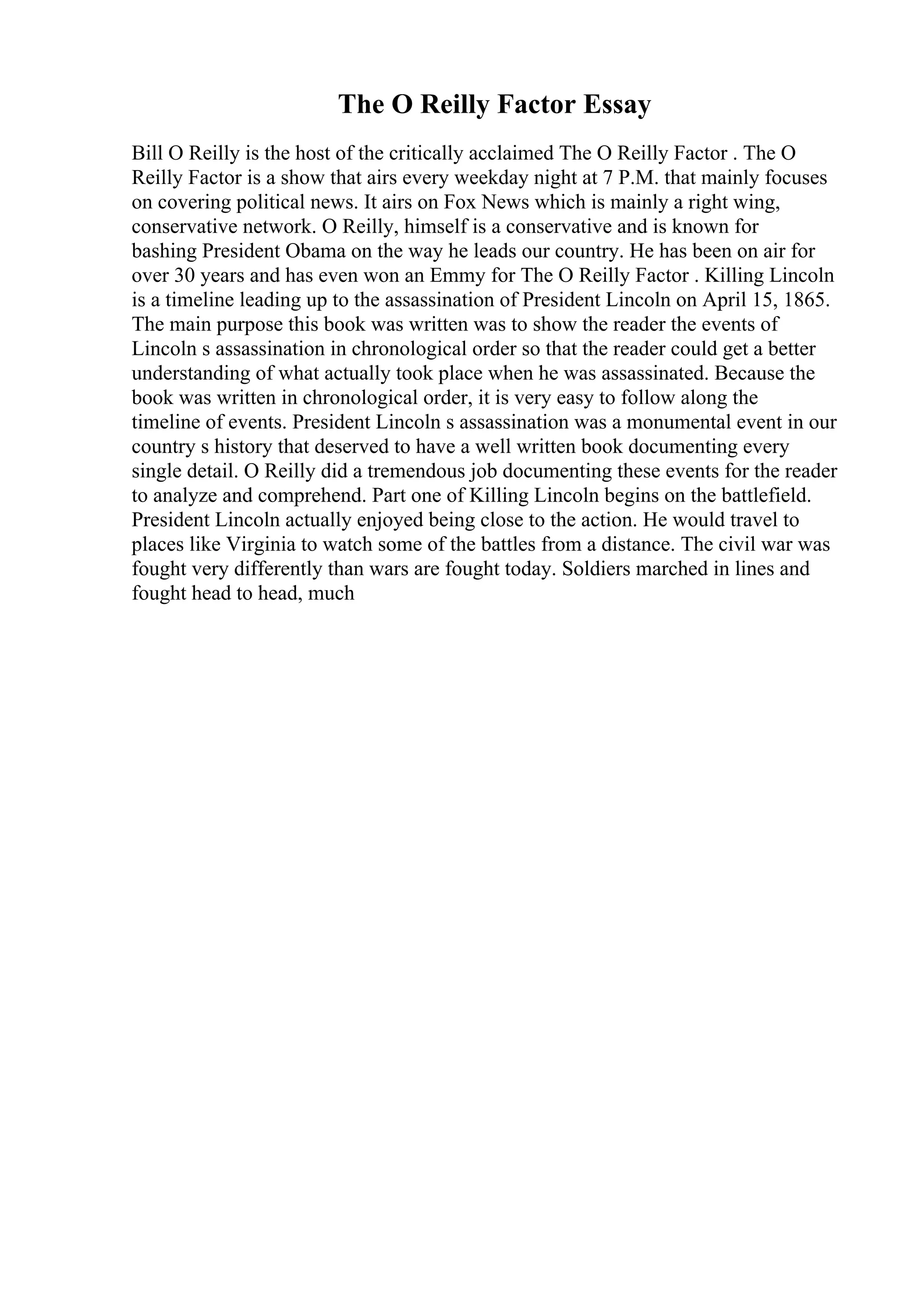 The O Reilly Factor Essay
Bill O Reilly is the host of the critically acclaimed The O Reilly Factor . The O
Reilly Factor is a show that airs every weekday night at 7 P.M. that mainly focuses
on covering political news. It airs on Fox News which is mainly a right wing,
conservative network. O Reilly, himself is a conservative and is known for
bashing President Obama on the way he leads our country. He has been on air for
over 30 years and has even won an Emmy for The O Reilly Factor . Killing Lincoln
is a timeline leading up to the assassination of President Lincoln on April 15, 1865.
The main purpose this book was written was to show the reader the events of
Lincoln s assassination in chronological order so that the reader could get a better
understanding of what actually took place when he was assassinated. Because the
book was written in chronological order, it is very easy to follow along the
timeline of events. President Lincoln s assassination was a monumental event in our
country s history that deserved to have a well written book documenting every
single detail. O Reilly did a tremendous job documenting these events for the reader
to analyze and comprehend. Part one of Killing Lincoln begins on the battlefield.
President Lincoln actually enjoyed being close to the action. He would travel to
places like Virginia to watch some of the battles from a distance. The civil war was
fought very differently than wars are fought today. Soldiers marched in lines and
fought head to head, much
 