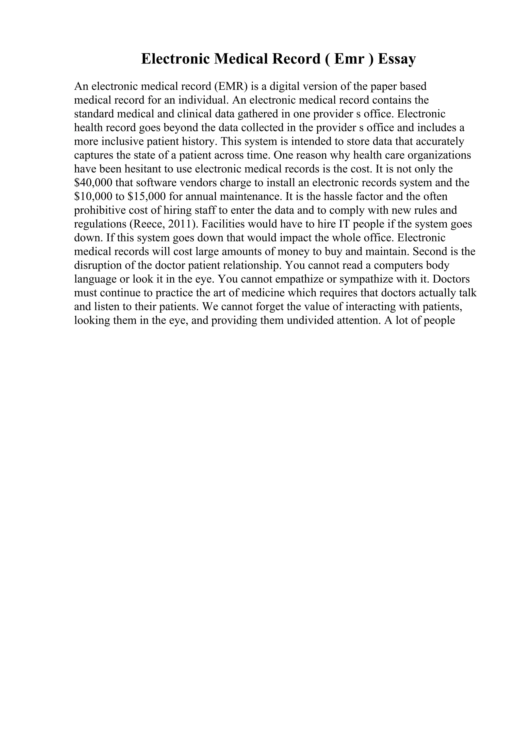 Electronic Medical Record ( Emr ) Essay
An electronic medical record (EMR) is a digital version of the paper based
medical record for an individual. An electronic medical record contains the
standard medical and clinical data gathered in one provider s office. Electronic
health record goes beyond the data collected in the provider s office and includes a
more inclusive patient history. This system is intended to store data that accurately
captures the state of a patient across time. One reason why health care organizations
have been hesitant to use electronic medical records is the cost. It is not only the
$40,000 that software vendors charge to install an electronic records system and the
$10,000 to $15,000 for annual maintenance. It is the hassle factor and the often
prohibitive cost of hiring staff to enter the data and to comply with new rules and
regulations (Reece, 2011). Facilities would have to hire IT people if the system goes
down. If this system goes down that would impact the whole office. Electronic
medical records will cost large amounts of money to buy and maintain. Second is the
disruption of the doctor patient relationship. You cannot read a computers body
language or look it in the eye. You cannot empathize or sympathize with it. Doctors
must continue to practice the art of medicine which requires that doctors actually talk
and listen to their patients. We cannot forget the value of interacting with patients,
looking them in the eye, and providing them undivided attention. A lot of people
 
