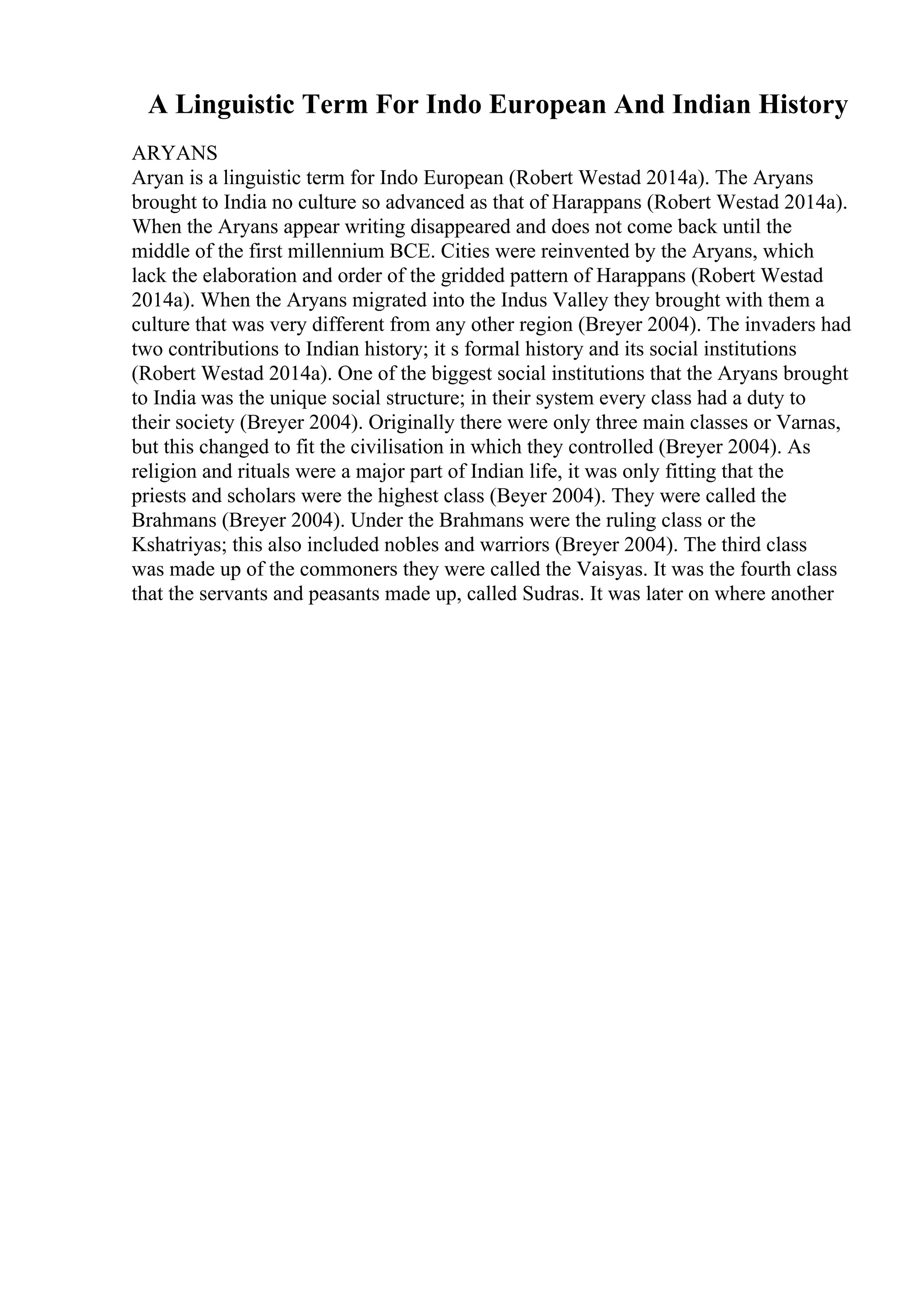 A Linguistic Term For Indo European And Indian History
ARYANS
Aryan is a linguistic term for Indo European (Robert Westad 2014a). The Aryans
brought to India no culture so advanced as that of Harappans (Robert Westad 2014a).
When the Aryans appear writing disappeared and does not come back until the
middle of the first millennium BCE. Cities were reinvented by the Aryans, which
lack the elaboration and order of the gridded pattern of Harappans (Robert Westad
2014a). When the Aryans migrated into the Indus Valley they brought with them a
culture that was very different from any other region (Breyer 2004). The invaders had
two contributions to Indian history; it s formal history and its social institutions
(Robert Westad 2014a). One of the biggest social institutions that the Aryans brought
to India was the unique social structure; in their system every class had a duty to
their society (Breyer 2004). Originally there were only three main classes or Varnas,
but this changed to fit the civilisation in which they controlled (Breyer 2004). As
religion and rituals were a major part of Indian life, it was only fitting that the
priests and scholars were the highest class (Beyer 2004). They were called the
Brahmans (Breyer 2004). Under the Brahmans were the ruling class or the
Kshatriyas; this also included nobles and warriors (Breyer 2004). The third class
was made up of the commoners they were called the Vaisyas. It was the fourth class
that the servants and peasants made up, called Sudras. It was later on where another
 