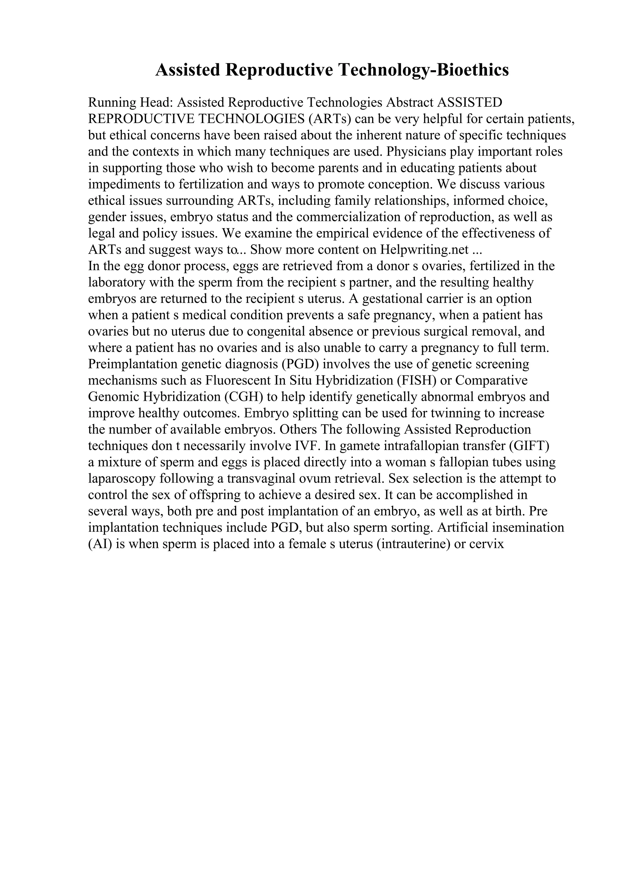 Assisted Reproductive Technology-Bioethics
Running Head: Assisted Reproductive Technologies Abstract ASSISTED
REPRODUCTIVE TECHNOLOGIES (ARTs) can be very helpful for certain patients,
but ethical concerns have been raised about the inherent nature of specific techniques
and the contexts in which many techniques are used. Physicians play important roles
in supporting those who wish to become parents and in educating patients about
impediments to fertilization and ways to promote conception. We discuss various
ethical issues surrounding ARTs, including family relationships, informed choice,
gender issues, embryo status and the commercialization of reproduction, as well as
legal and policy issues. We examine the empirical evidence of the effectiveness of
ARTs and suggest ways to... Show more content on Helpwriting.net ...
In the egg donor process, eggs are retrieved from a donor s ovaries, fertilized in the
laboratory with the sperm from the recipient s partner, and the resulting healthy
embryos are returned to the recipient s uterus. A gestational carrier is an option
when a patient s medical condition prevents a safe pregnancy, when a patient has
ovaries but no uterus due to congenital absence or previous surgical removal, and
where a patient has no ovaries and is also unable to carry a pregnancy to full term.
Preimplantation genetic diagnosis (PGD) involves the use of genetic screening
mechanisms such as Fluorescent In Situ Hybridization (FISH) or Comparative
Genomic Hybridization (CGH) to help identify genetically abnormal embryos and
improve healthy outcomes. Embryo splitting can be used for twinning to increase
the number of available embryos. Others The following Assisted Reproduction
techniques don t necessarily involve IVF. In gamete intrafallopian transfer (GIFT)
a mixture of sperm and eggs is placed directly into a woman s fallopian tubes using
laparoscopy following a transvaginal ovum retrieval. Sex selection is the attempt to
control the sex of offspring to achieve a desired sex. It can be accomplished in
several ways, both pre and post implantation of an embryo, as well as at birth. Pre
implantation techniques include PGD, but also sperm sorting. Artificial insemination
(AI) is when sperm is placed into a female s uterus (intrauterine) or cervix
 