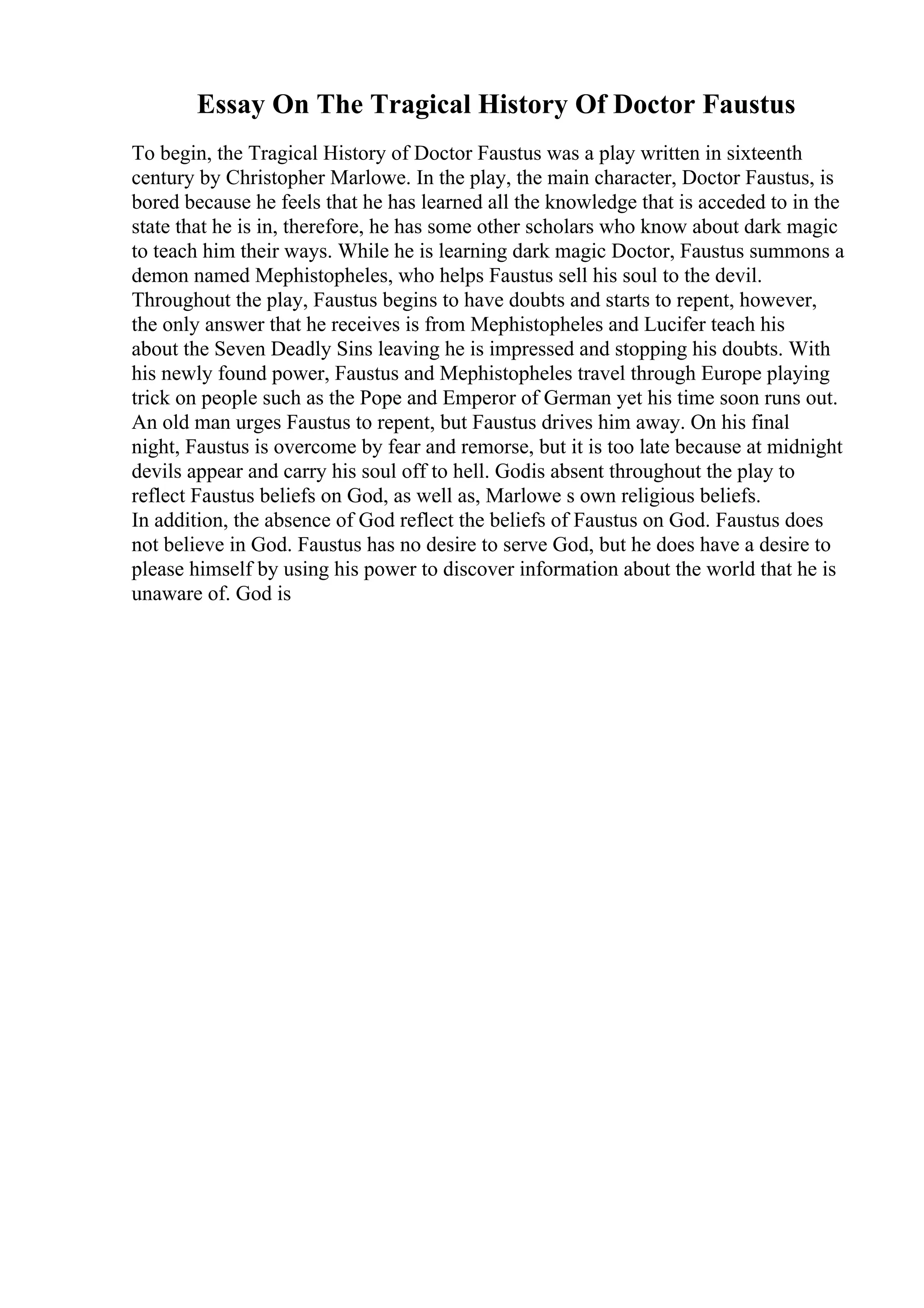 Essay On The Tragical History Of Doctor Faustus
To begin, the Tragical History of Doctor Faustus was a play written in sixteenth
century by Christopher Marlowe. In the play, the main character, Doctor Faustus, is
bored because he feels that he has learned all the knowledge that is acceded to in the
state that he is in, therefore, he has some other scholars who know about dark magic
to teach him their ways. While he is learning dark magic Doctor, Faustus summons a
demon named Mephistopheles, who helps Faustus sell his soul to the devil.
Throughout the play, Faustus begins to have doubts and starts to repent, however,
the only answer that he receives is from Mephistopheles and Lucifer teach his
about the Seven Deadly Sins leaving he is impressed and stopping his doubts. With
his newly found power, Faustus and Mephistopheles travel through Europe playing
trick on people such as the Pope and Emperor of German yet his time soon runs out.
An old man urges Faustus to repent, but Faustus drives him away. On his final
night, Faustus is overcome by fear and remorse, but it is too late because at midnight
devils appear and carry his soul off to hell. Godis absent throughout the play to
reflect Faustus beliefs on God, as well as, Marlowe s own religious beliefs.
In addition, the absence of God reflect the beliefs of Faustus on God. Faustus does
not believe in God. Faustus has no desire to serve God, but he does have a desire to
please himself by using his power to discover information about the world that he is
unaware of. God is
 