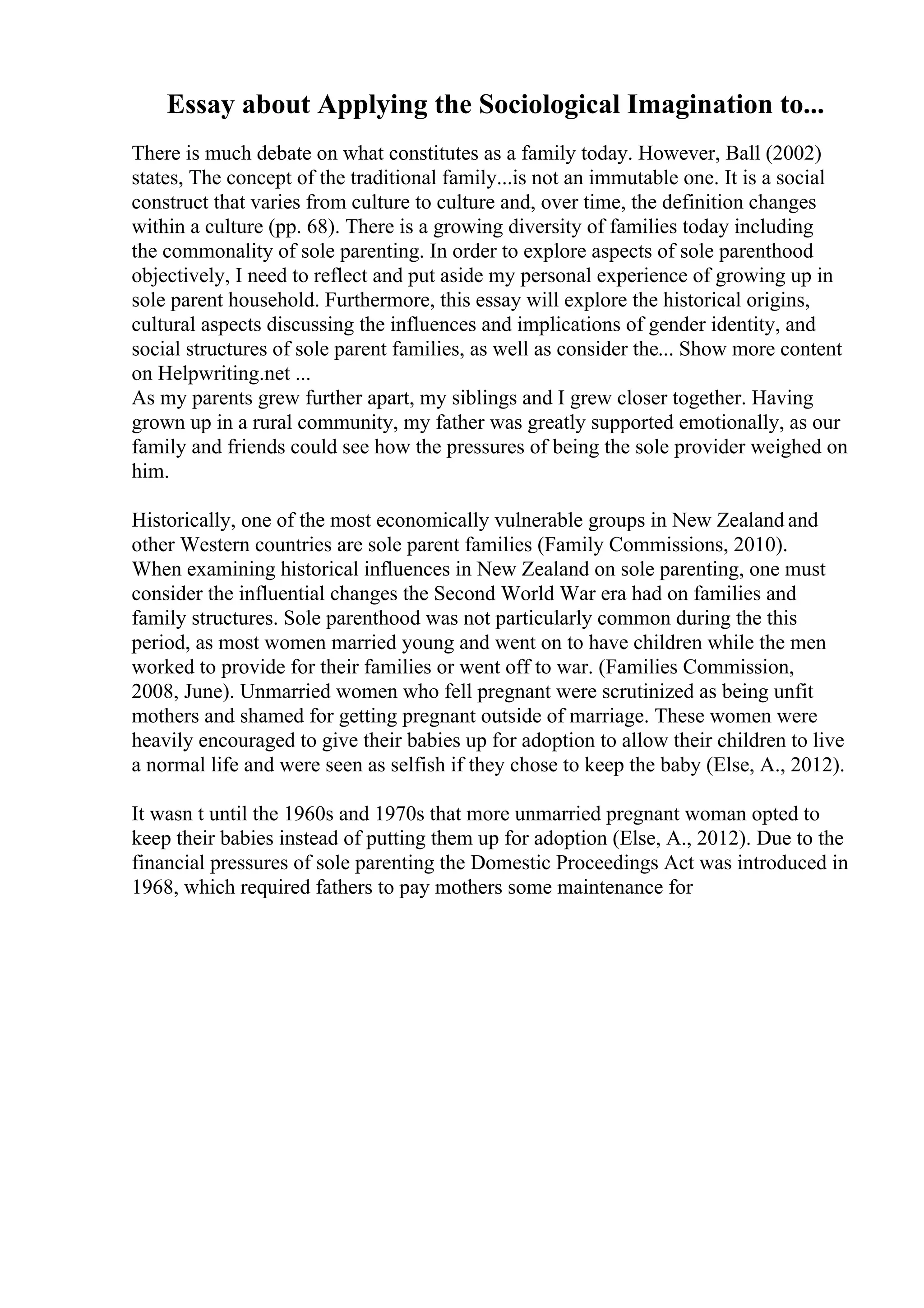 Essay about Applying the Sociological Imagination to...
There is much debate on what constitutes as a family today. However, Ball (2002)
states, The concept of the traditional family...is not an immutable one. It is a social
construct that varies from culture to culture and, over time, the definition changes
within a culture (pp. 68). There is a growing diversity of families today including
the commonality of sole parenting. In order to explore aspects of sole parenthood
objectively, I need to reflect and put aside my personal experience of growing up in
sole parent household. Furthermore, this essay will explore the historical origins,
cultural aspects discussing the influences and implications of gender identity, and
social structures of sole parent families, as well as consider the... Show more content
on Helpwriting.net ...
As my parents grew further apart, my siblings and I grew closer together. Having
grown up in a rural community, my father was greatly supported emotionally, as our
family and friends could see how the pressures of being the sole provider weighed on
him.
Historically, one of the most economically vulnerable groups in New Zealand and
other Western countries are sole parent families (Family Commissions, 2010).
When examining historical influences in New Zealand on sole parenting, one must
consider the influential changes the Second World War era had on families and
family structures. Sole parenthood was not particularly common during the this
period, as most women married young and went on to have children while the men
worked to provide for their families or went off to war. (Families Commission,
2008, June). Unmarried women who fell pregnant were scrutinized as being unfit
mothers and shamed for getting pregnant outside of marriage. These women were
heavily encouraged to give their babies up for adoption to allow their children to live
a normal life and were seen as selfish if they chose to keep the baby (Else, A., 2012).
It wasn t until the 1960s and 1970s that more unmarried pregnant woman opted to
keep their babies instead of putting them up for adoption (Else, A., 2012). Due to the
financial pressures of sole parenting the Domestic Proceedings Act was introduced in
1968, which required fathers to pay mothers some maintenance for
 