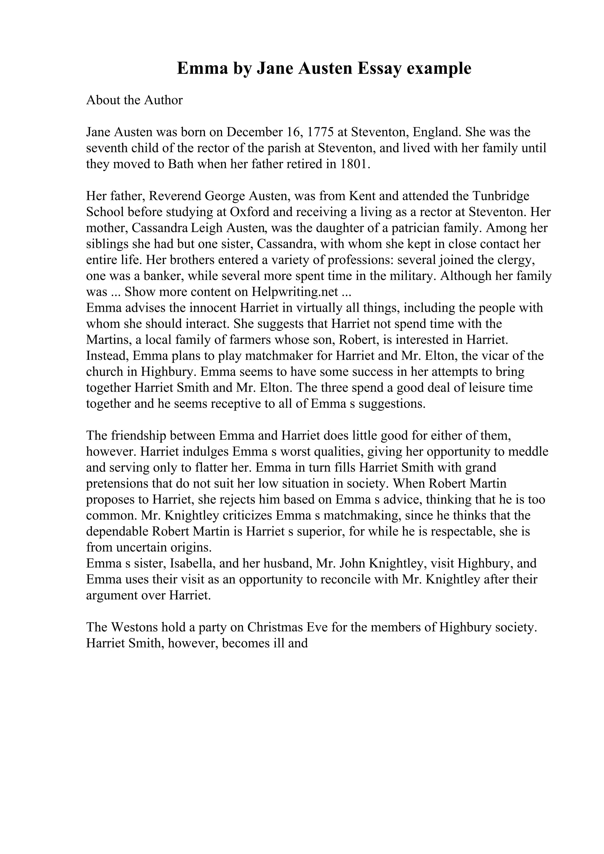 Emma by Jane Austen Essay example
About the Author
Jane Austen was born on December 16, 1775 at Steventon, England. She was the
seventh child of the rector of the parish at Steventon, and lived with her family until
they moved to Bath when her father retired in 1801.
Her father, Reverend George Austen, was from Kent and attended the Tunbridge
School before studying at Oxford and receiving a living as a rector at Steventon. Her
mother, Cassandra Leigh Austen, was the daughter of a patrician family. Among her
siblings she had but one sister, Cassandra, with whom she kept in close contact her
entire life. Her brothers entered a variety of professions: several joined the clergy,
one was a banker, while several more spent time in the military. Although her family
was ... Show more content on Helpwriting.net ...
Emma advises the innocent Harriet in virtually all things, including the people with
whom she should interact. She suggests that Harriet not spend time with the
Martins, a local family of farmers whose son, Robert, is interested in Harriet.
Instead, Emma plans to play matchmaker for Harriet and Mr. Elton, the vicar of the
church in Highbury. Emma seems to have some success in her attempts to bring
together Harriet Smith and Mr. Elton. The three spend a good deal of leisure time
together and he seems receptive to all of Emma s suggestions.
The friendship between Emma and Harriet does little good for either of them,
however. Harriet indulges Emma s worst qualities, giving her opportunity to meddle
and serving only to flatter her. Emma in turn fills Harriet Smith with grand
pretensions that do not suit her low situation in society. When Robert Martin
proposes to Harriet, she rejects him based on Emma s advice, thinking that he is too
common. Mr. Knightley criticizes Emma s matchmaking, since he thinks that the
dependable Robert Martin is Harriet s superior, for while he is respectable, she is
from uncertain origins.
Emma s sister, Isabella, and her husband, Mr. John Knightley, visit Highbury, and
Emma uses their visit as an opportunity to reconcile with Mr. Knightley after their
argument over Harriet.
The Westons hold a party on Christmas Eve for the members of Highbury society.
Harriet Smith, however, becomes ill and
 