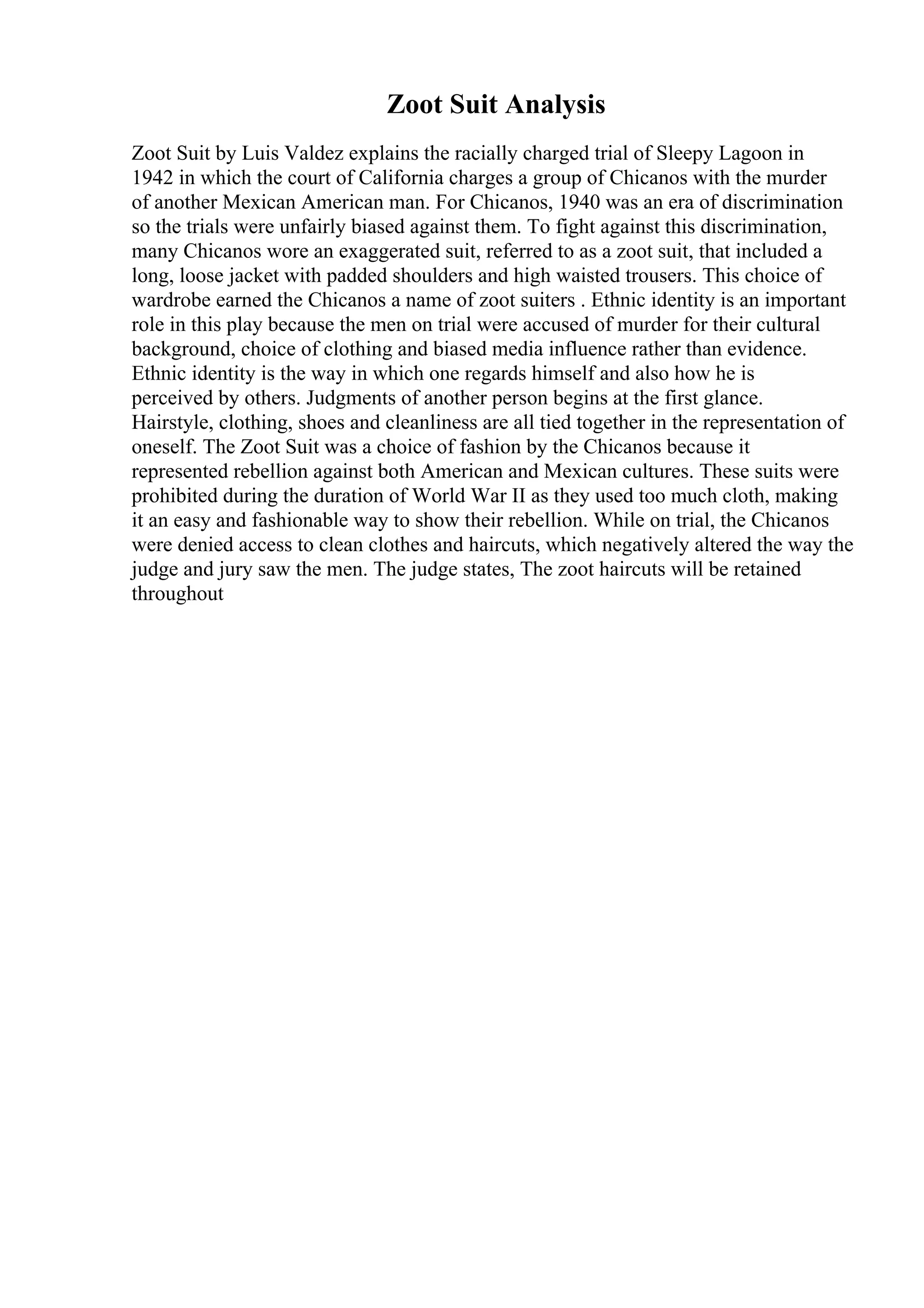 Zoot Suit Analysis
Zoot Suit by Luis Valdez explains the racially charged trial of Sleepy Lagoon in
1942 in which the court of California charges a group of Chicanos with the murder
of another Mexican American man. For Chicanos, 1940 was an era of discrimination
so the trials were unfairly biased against them. To fight against this discrimination,
many Chicanos wore an exaggerated suit, referred to as a zoot suit, that included a
long, loose jacket with padded shoulders and high waisted trousers. This choice of
wardrobe earned the Chicanos a name of zoot suiters . Ethnic identity is an important
role in this play because the men on trial were accused of murder for their cultural
background, choice of clothing and biased media influence rather than evidence.
Ethnic identity is the way in which one regards himself and also how he is
perceived by others. Judgments of another person begins at the first glance.
Hairstyle, clothing, shoes and cleanliness are all tied together in the representation of
oneself. The Zoot Suit was a choice of fashion by the Chicanos because it
represented rebellion against both American and Mexican cultures. These suits were
prohibited during the duration of World War II as they used too much cloth, making
it an easy and fashionable way to show their rebellion. While on trial, the Chicanos
were denied access to clean clothes and haircuts, which negatively altered the way the
judge and jury saw the men. The judge states, The zoot haircuts will be retained
throughout
 