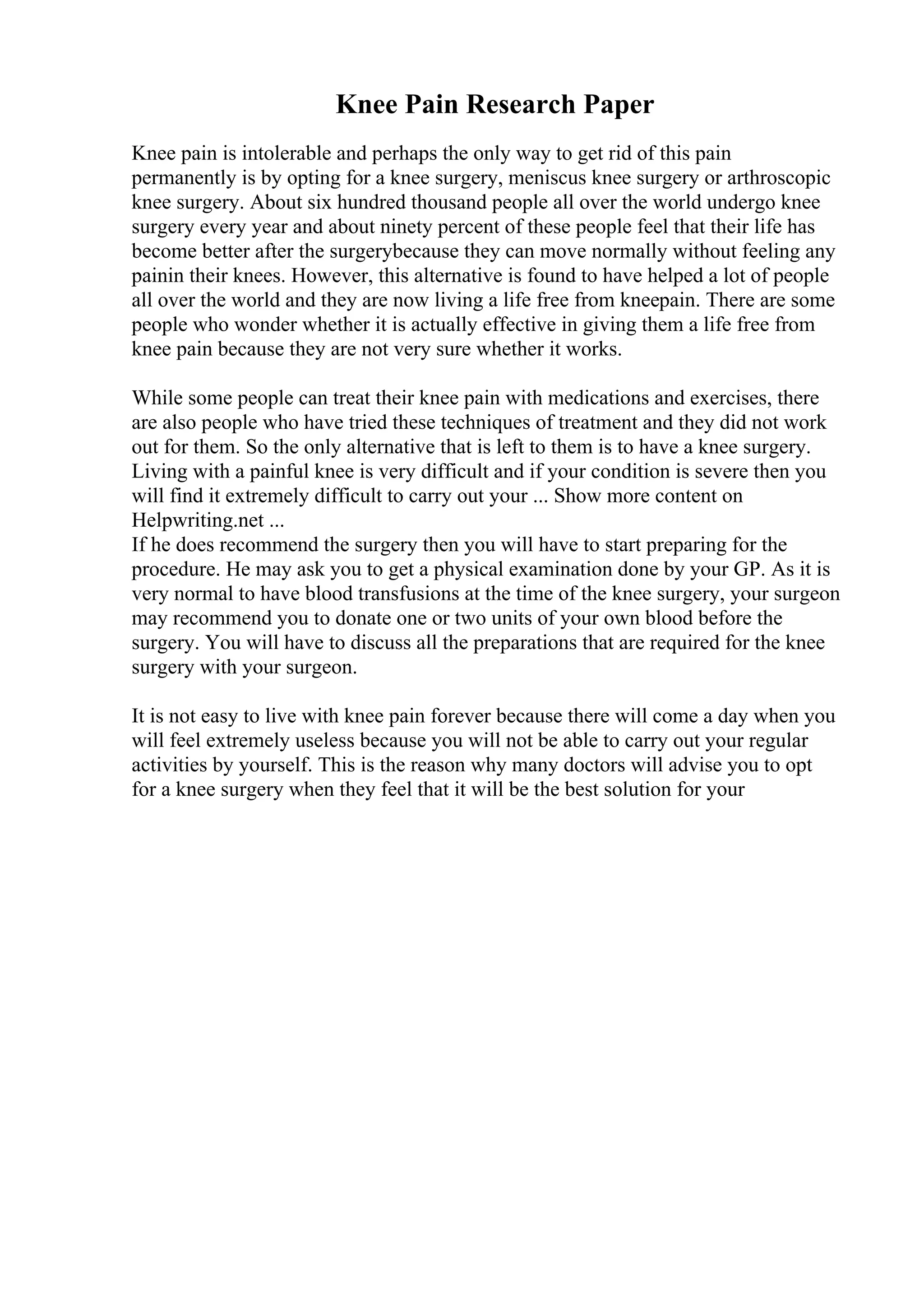 Knee Pain Research Paper
Knee pain is intolerable and perhaps the only way to get rid of this pain
permanently is by opting for a knee surgery, meniscus knee surgery or arthroscopic
knee surgery. About six hundred thousand people all over the world undergo knee
surgery every year and about ninety percent of these people feel that their life has
become better after the surgerybecause they can move normally without feeling any
painin their knees. However, this alternative is found to have helped a lot of people
all over the world and they are now living a life free from kneepain. There are some
people who wonder whether it is actually effective in giving them a life free from
knee pain because they are not very sure whether it works.
While some people can treat their knee pain with medications and exercises, there
are also people who have tried these techniques of treatment and they did not work
out for them. So the only alternative that is left to them is to have a knee surgery.
Living with a painful knee is very difficult and if your condition is severe then you
will find it extremely difficult to carry out your ... Show more content on
Helpwriting.net ...
If he does recommend the surgery then you will have to start preparing for the
procedure. He may ask you to get a physical examination done by your GP. As it is
very normal to have blood transfusions at the time of the knee surgery, your surgeon
may recommend you to donate one or two units of your own blood before the
surgery. You will have to discuss all the preparations that are required for the knee
surgery with your surgeon.
It is not easy to live with knee pain forever because there will come a day when you
will feel extremely useless because you will not be able to carry out your regular
activities by yourself. This is the reason why many doctors will advise you to opt
for a knee surgery when they feel that it will be the best solution for your
 