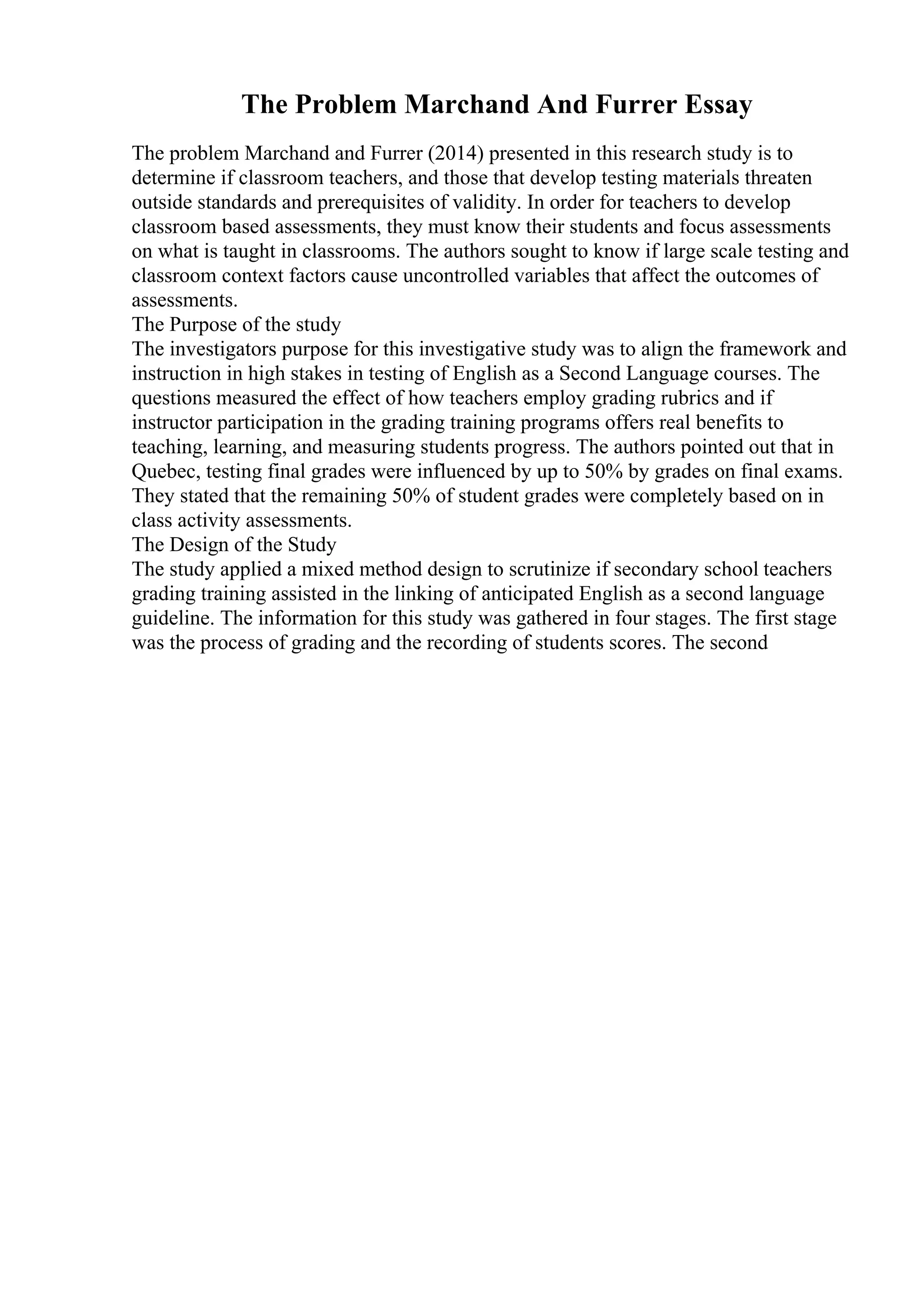 The Problem Marchand And Furrer Essay
The problem Marchand and Furrer (2014) presented in this research study is to
determine if classroom teachers, and those that develop testing materials threaten
outside standards and prerequisites of validity. In order for teachers to develop
classroom based assessments, they must know their students and focus assessments
on what is taught in classrooms. The authors sought to know if large scale testing and
classroom context factors cause uncontrolled variables that affect the outcomes of
assessments.
The Purpose of the study
The investigators purpose for this investigative study was to align the framework and
instruction in high stakes in testing of English as a Second Language courses. The
questions measured the effect of how teachers employ grading rubrics and if
instructor participation in the grading training programs offers real benefits to
teaching, learning, and measuring students progress. The authors pointed out that in
Quebec, testing final grades were influenced by up to 50% by grades on final exams.
They stated that the remaining 50% of student grades were completely based on in
class activity assessments.
The Design of the Study
The study applied a mixed method design to scrutinize if secondary school teachers
grading training assisted in the linking of anticipated English as a second language
guideline. The information for this study was gathered in four stages. The first stage
was the process of grading and the recording of students scores. The second
 
