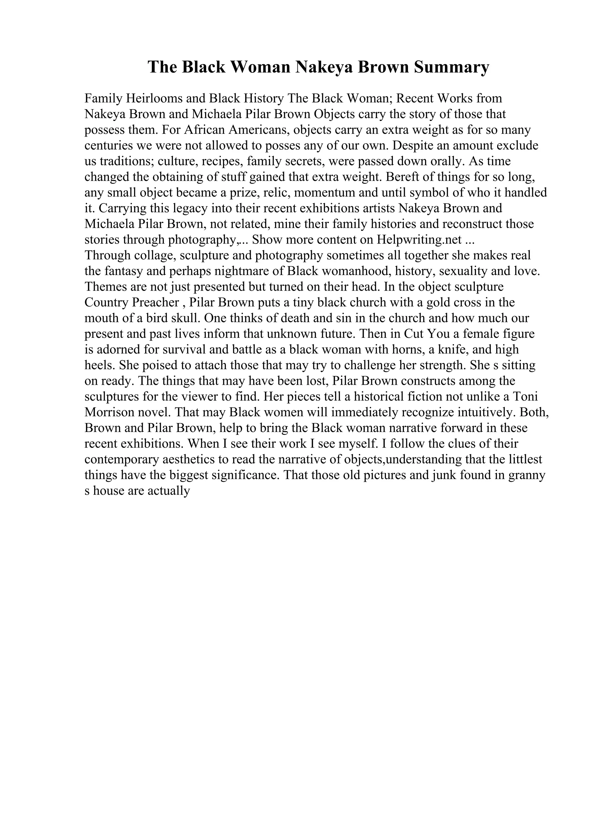 The Black Woman Nakeya Brown Summary
Family Heirlooms and Black History The Black Woman; Recent Works from
Nakeya Brown and Michaela Pilar Brown Objects carry the story of those that
possess them. For African Americans, objects carry an extra weight as for so many
centuries we were not allowed to posses any of our own. Despite an amount exclude
us traditions; culture, recipes, family secrets, were passed down orally. As time
changed the obtaining of stuff gained that extra weight. Bereft of things for so long,
any small object became a prize, relic, momentum and until symbol of who it handled
it. Carrying this legacy into their recent exhibitions artists Nakeya Brown and
Michaela Pilar Brown, not related, mine their family histories and reconstruct those
stories through photography,... Show more content on Helpwriting.net ...
Through collage, sculpture and photography sometimes all together she makes real
the fantasy and perhaps nightmare of Black womanhood, history, sexuality and love.
Themes are not just presented but turned on their head. In the object sculpture
Country Preacher , Pilar Brown puts a tiny black church with a gold cross in the
mouth of a bird skull. One thinks of death and sin in the church and how much our
present and past lives inform that unknown future. Then in Cut You a female figure
is adorned for survival and battle as a black woman with horns, a knife, and high
heels. She poised to attach those that may try to challenge her strength. She s sitting
on ready. The things that may have been lost, Pilar Brown constructs among the
sculptures for the viewer to find. Her pieces tell a historical fiction not unlike a Toni
Morrison novel. That may Black women will immediately recognize intuitively. Both,
Brown and Pilar Brown, help to bring the Black woman narrative forward in these
recent exhibitions. When I see their work I see myself. I follow the clues of their
contemporary aesthetics to read the narrative of objects,understanding that the littlest
things have the biggest significance. That those old pictures and junk found in granny
s house are actually
 