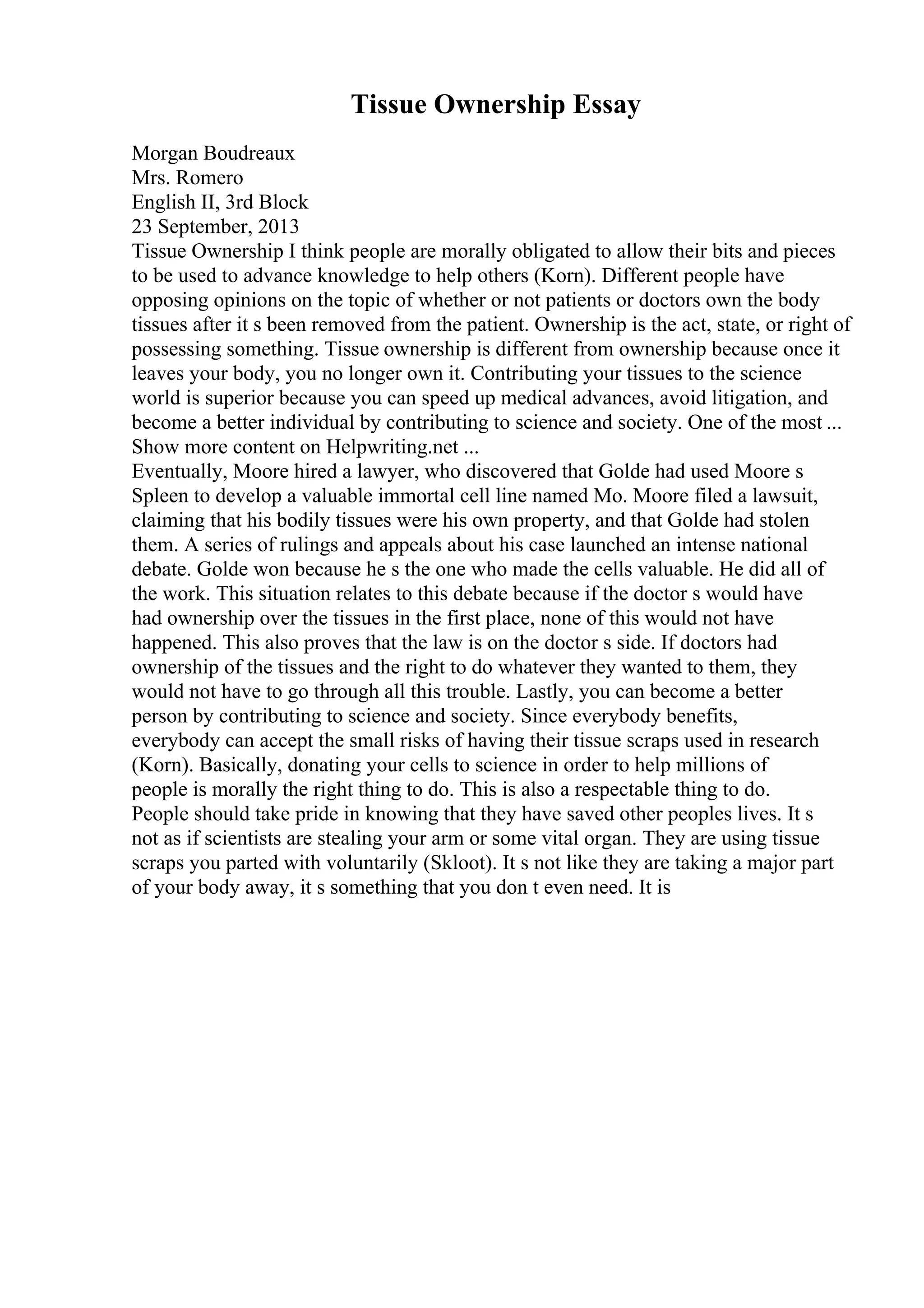 Tissue Ownership Essay
Morgan Boudreaux
Mrs. Romero
English II, 3rd Block
23 September, 2013
Tissue Ownership I think people are morally obligated to allow their bits and pieces
to be used to advance knowledge to help others (Korn). Different people have
opposing opinions on the topic of whether or not patients or doctors own the body
tissues after it s been removed from the patient. Ownership is the act, state, or right of
possessing something. Tissue ownership is different from ownership because once it
leaves your body, you no longer own it. Contributing your tissues to the science
world is superior because you can speed up medical advances, avoid litigation, and
become a better individual by contributing to science and society. One of the most ...
Show more content on Helpwriting.net ...
Eventually, Moore hired a lawyer, who discovered that Golde had used Moore s
Spleen to develop a valuable immortal cell line named Mo. Moore filed a lawsuit,
claiming that his bodily tissues were his own property, and that Golde had stolen
them. A series of rulings and appeals about his case launched an intense national
debate. Golde won because he s the one who made the cells valuable. He did all of
the work. This situation relates to this debate because if the doctor s would have
had ownership over the tissues in the first place, none of this would not have
happened. This also proves that the law is on the doctor s side. If doctors had
ownership of the tissues and the right to do whatever they wanted to them, they
would not have to go through all this trouble. Lastly, you can become a better
person by contributing to science and society. Since everybody benefits,
everybody can accept the small risks of having their tissue scraps used in research
(Korn). Basically, donating your cells to science in order to help millions of
people is morally the right thing to do. This is also a respectable thing to do.
People should take pride in knowing that they have saved other peoples lives. It s
not as if scientists are stealing your arm or some vital organ. They are using tissue
scraps you parted with voluntarily (Skloot). It s not like they are taking a major part
of your body away, it s something that you don t even need. It is
 