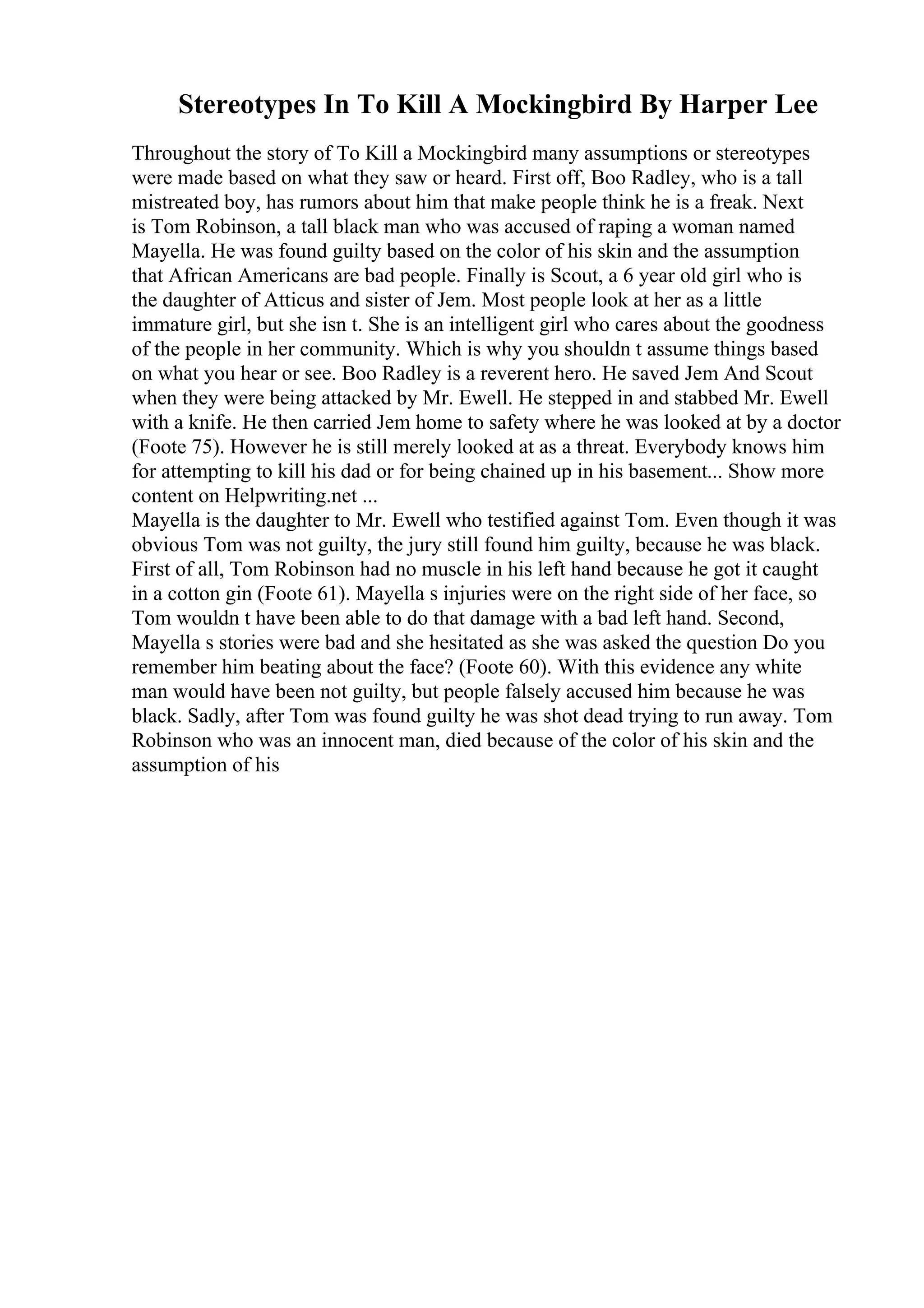 Stereotypes In To Kill A Mockingbird By Harper Lee
Throughout the story of To Kill a Mockingbird many assumptions or stereotypes
were made based on what they saw or heard. First off, Boo Radley, who is a tall
mistreated boy, has rumors about him that make people think he is a freak. Next
is Tom Robinson, a tall black man who was accused of raping a woman named
Mayella. He was found guilty based on the color of his skin and the assumption
that African Americans are bad people. Finally is Scout, a 6 year old girl who is
the daughter of Atticus and sister of Jem. Most people look at her as a little
immature girl, but she isn t. She is an intelligent girl who cares about the goodness
of the people in her community. Which is why you shouldn t assume things based
on what you hear or see. Boo Radley is a reverent hero. He saved Jem And Scout
when they were being attacked by Mr. Ewell. He stepped in and stabbed Mr. Ewell
with a knife. He then carried Jem home to safety where he was looked at by a doctor
(Foote 75). However he is still merely looked at as a threat. Everybody knows him
for attempting to kill his dad or for being chained up in his basement... Show more
content on Helpwriting.net ...
Mayella is the daughter to Mr. Ewell who testified against Tom. Even though it was
obvious Tom was not guilty, the jury still found him guilty, because he was black.
First of all, Tom Robinson had no muscle in his left hand because he got it caught
in a cotton gin (Foote 61). Mayella s injuries were on the right side of her face, so
Tom wouldn t have been able to do that damage with a bad left hand. Second,
Mayella s stories were bad and she hesitated as she was asked the question Do you
remember him beating about the face? (Foote 60). With this evidence any white
man would have been not guilty, but people falsely accused him because he was
black. Sadly, after Tom was found guilty he was shot dead trying to run away. Tom
Robinson who was an innocent man, died because of the color of his skin and the
assumption of his
 