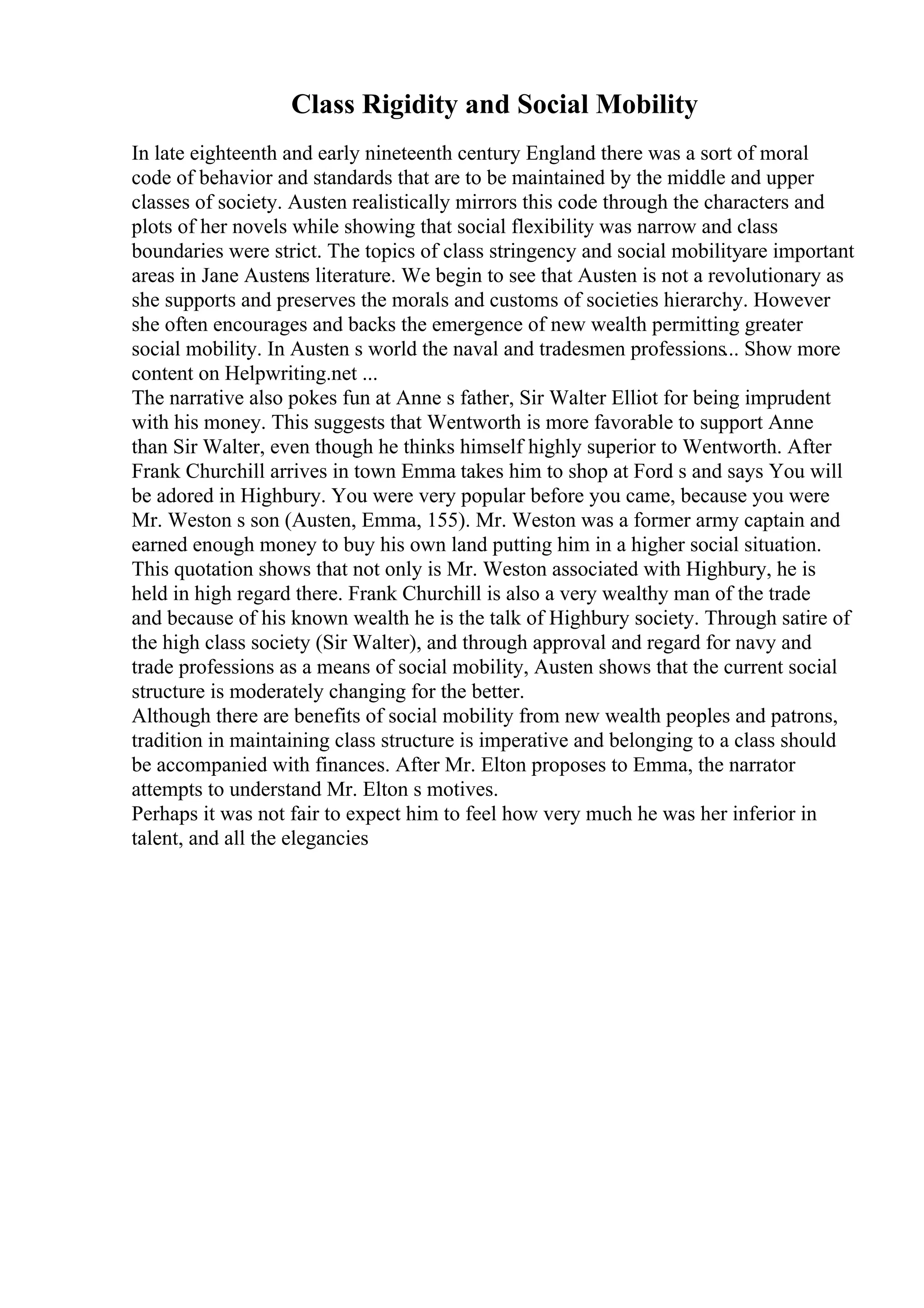 Class Rigidity and Social Mobility
In late eighteenth and early nineteenth century England there was a sort of moral
code of behavior and standards that are to be maintained by the middle and upper
classes of society. Austen realistically mirrors this code through the characters and
plots of her novels while showing that social flexibility was narrow and class
boundaries were strict. The topics of class stringency and social mobilityare important
areas in Jane Austens literature. We begin to see that Austen is not a revolutionary as
she supports and preserves the morals and customs of societies hierarchy. However
she often encourages and backs the emergence of new wealth permitting greater
social mobility. In Austen s world the naval and tradesmen professions... Show more
content on Helpwriting.net ...
The narrative also pokes fun at Anne s father, Sir Walter Elliot for being imprudent
with his money. This suggests that Wentworth is more favorable to support Anne
than Sir Walter, even though he thinks himself highly superior to Wentworth. After
Frank Churchill arrives in town Emma takes him to shop at Ford s and says You will
be adored in Highbury. You were very popular before you came, because you were
Mr. Weston s son (Austen, Emma, 155). Mr. Weston was a former army captain and
earned enough money to buy his own land putting him in a higher social situation.
This quotation shows that not only is Mr. Weston associated with Highbury, he is
held in high regard there. Frank Churchill is also a very wealthy man of the trade
and because of his known wealth he is the talk of Highbury society. Through satire of
the high class society (Sir Walter), and through approval and regard for navy and
trade professions as a means of social mobility, Austen shows that the current social
structure is moderately changing for the better.
Although there are benefits of social mobility from new wealth peoples and patrons,
tradition in maintaining class structure is imperative and belonging to a class should
be accompanied with finances. After Mr. Elton proposes to Emma, the narrator
attempts to understand Mr. Elton s motives.
Perhaps it was not fair to expect him to feel how very much he was her inferior in
talent, and all the elegancies
 