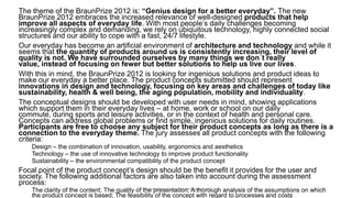 The theme of the BraunPrize 2012 is: “Genius design for a better everyday”. The new
BraunPrize 2012 embraces the increased relevance of well-designed products that help
improve all aspects of everyday life. With most people’s daily challenges becoming
increasingly complex and demanding, we rely on ubiquitous technology, highly connected social
structures and our ability to cope with a fast, 24/7 lifestyle.
Our everyday has become an artificial environment of architecture and technology and while it
seems that the quantity of products around us is consistently increasing, their level of
quality is not. We have surrounded ourselves by many things we don´t really
value, instead of focusing on fewer but better solutions to help us live our lives.
With this in mind, the BraunPrize 2012 is looking for ingenious solutions and product ideas to
make our everyday a better place. The product concepts submitted should represent
innovations in design and technology, focusing on key areas and challenges of today like
sustainability, health & well being, the aging population, mobility and individuality.
The conceptual designs should be developed with user needs in mind, showing applications
which support them in their everyday lives – at home, work or school on our daily
commute, during sports and leisure activities, or in the context of health and personal care.
Concepts can address global problems or find simple, ingenious solutions for daily routines.
Participants are free to choose any subject for their product concepts as long as there is a
connection to the everyday theme. The jury assesses all product concepts with the following
criteria:
Design – the combination of innovation, usability, ergonomics and aesthetics
Technology – the use of innovative technology to improve product functionality
Sustainability – the environmental compatibility of the product concept
Focal point of the product concept’s design should be the benefit it provides for the user and
society. The following additional factors are also taken into account during the assessment
process:
The clarity of the content; The quality of the presentation; A thorough analysis of the assumptions on which
the product concept is based; The feasibility of the concept with regard to processes and costs
Dr. Ricardo Sosa (sosa.ricardo@gmail.com)
 