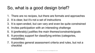 So, what is a good design brief?
1. There are no recipes, but there are formats and approaches
2. It is clear, but it’s not a set of instructions
3. It is open-ended, but can vary and even be quite constrained
4. Invites participation with an interesting challenge
5. It (preferably) justifies the main themes/constraints/goals
6. It provides support for classifying entries (categories,
modalities)
7. It provides general assessment criteria and rules, but not a
checklist
Dr. Ricardo Sosa (sosa.ricardo@gmail.com)
 
