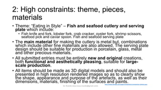 2: High constraints: theme, pieces,
materials
• Theme: “Eating in Style” – Fish and seafood cutlery and serving
plate which include:
• Fish knife and fork, lobster fork, crab cracker, oyster fork, shrimp scissors,
seafood pick and caviar spoon. Fish and seafood serving plate
• The main material for making the cutlery is metal but, combinations
which include other fine materials are also allowed. The serving plate
design should be suitable for production in porcelain, glass, metal
and other precious materials.
• All submitted entries must be entirely new and original creations,
both functional and aesthetically pleasing, suitable for large-
scale production.
• All items should be made as 3D digital models and should also be
presented in high resolution rendered images so as to clearly show
the shape, appearance and purpose of the artefacts, as well as their
dimensions, materials, finishing of the surfaces and paints.http://www.artzept.com/page/competition/competition-details.aspx
Dr. Ricardo Sosa (sosa.ricardo@gmail.com)
 