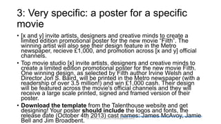 3: Very specific: a poster for a specific
movie
• [x and y] invite artists, designers and creative minds to create a
limited edition promotional poster for the new movie “Filth”. The
winning artist will also see their design feature in the Metro
newspaper, recieve £1,000, and promotion across [x and y] official
channels.
• Top movie studio [x] invite artists, designers and creative minds to
create a limited edition promotional poster for the new movie Filth.
One winning design, as selected by Filth author Irvine Welsh and
Director Jon S. Baird, will be printed in the Metro newspaper (with a
readership of over 3.5 million!) and win £1,000 cash. Their design
will be featured across the movie's official channels and they will
receive a large scale printed, signed and framed version of their
poster.
• Download the template from the Talenthouse website and get
designing! Your poster should include the logos and fonts, the
release date (October 4th 2013) cast names: James McAvoy, Jamie
Bell and Jim Broadbent.
http://studentcompetitions.com/competitions/design-the-limited-edition-movie-poster-for-filth
Dr. Ricardo Sosa (sosa.ricardo@gmail.com)
 