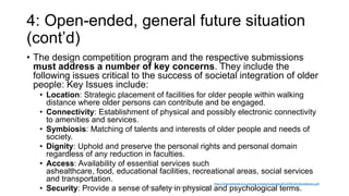 4: Open-ended, general future situation
(cont’d)
• The design competition program and the respective submissions
must address a number of key concerns. They include the
following issues critical to the success of societal integration of older
people: Key Issues include:
• Location: Strategic placement of facilities for older people within walking
distance where older persons can contribute and be engaged.
• Connectivity: Establishment of physical and possibly electronic connectivity
to amenities and services.
• Symbiosis: Matching of talents and interests of older people and needs of
society.
• Dignity: Uphold and preserve the personal rights and personal domain
regardless of any reduction in faculties.
• Access: Availability of essential services such
ashealthcare, food, educational facilities, recreational areas, social services
and transportation.
• Security: Provide a sense of safety in physical and psychological terms.
http://international-iccc.org/wp-content/uploads/2013/04/2014Guidelines.pdf
Dr. Ricardo Sosa (sosa.ricardo@gmail.com)
 