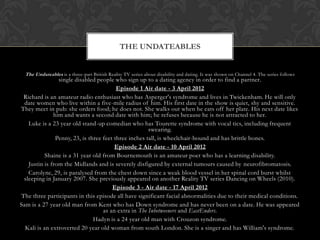 THE UNDATEABLES


  The Undateables is a three-part British Reality TV series about disability and dating. It was shown on Channel 4. The series follows
                single disabled people who sign up to a dating agency in order to find a partner.
                                         Episode 1 Air date - 3 April 2012
 Richard is an amateur radio enthusiast who has Asperger's syndrome and lives in Twickenham. He will only
  date women who live within a five-mile radius of him. His first date in the show is quiet, shy and sensitive.
They meet in pub: she orders food; he does not. She walks out when he eats off her plate. His next date likes
              him and wants a second date with him; he refuses because he is not attracted to her.
   Luke is a 23 year old stand-up comedian who has Tourette syndrome with vocal tics, including frequent
                                                      swearing.
               Penny, 23, is three feet three inches tall, is wheelchair-bound and has brittle bones.
                                        Episode 2 Air date - 10 April 2012
           Shaine is a 31 year old from Bournemouth is an amateur poet who has a learning disability.
   Justin is from the Midlands and is severely disfigured by external tumours caused by neurofibromatosis.
   Carolyne, 29, is paralysed from the chest down since a weak blood vessel in her spinal cord burst whilst
 sleeping in January 2007. She previously appeared on another Reality TV series Dancing on Wheels (2010).
                                       Episode 3 - Air date - 17 April 2012
The three participants in this episode all have significant facial abnormalities due to their medical conditions.
Sam is a 27 year old man from Kent who has Down syndrome and has never been on a date. He was appeared
                                   as an extra in The Inbetweeners and EastEnders.
                               Hadyn is a 24 year old man with Crouzon syndrome.
  Kali is an extroverted 20 year old woman from south London. She is a singer and has William's syndrome.
 