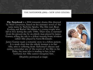 THE NOTEBOOK (2004) – NEW LINE CINEMA



The Notebook is a 2004 romantic drama film directed
 by Nick Cassavetes, based on the romance novel of the
   same name by Nicholas Sparks. The film stars Ryan
  Gosling and Rachel McAdams as a young couple who
fall in love during the early 1940s. Their story is narrated
 from the present day by an elderly man played by James
Garner, telling the tale to a fellow nursing home resident
            called Allie played by Gena Rowlands.
James Garner reads a romantic story to a fellow patient.
      It is made clear that the elderly woman is in fact
   Allie, who is suffering from Alzheimer's disease and
  cannot remember any of the events of the film so far.
         Duke, the man who is reading to her, is her
           husband, but Allie cannot recognize him.
                 Disability portrayed as tragic
 