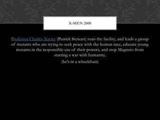 X-MEN 2000


Professor Charles Xavier (Patrick Stewart) runs the facility, and leads a group
of mutants who are trying to seek peace with the human race, educate young
   mutants in the responsible use of their powers, and stop Magneto from
                        starting a war with humanity.
                            (he’s in a wheelchair)
 