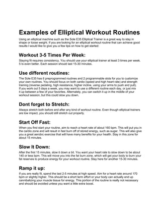 Examples of Elliptical Workout Routines
Using an elliptical machine such as the Sole E35 Elliptical Trainer is a great way to stay in
shape or loose weight. If you are looking for an elliptical workout routine that can achieve good
results I would like to give you a few tips on how to get started:


Workout 3-5 Times Per Week:
Staying fit requires consistency. You should use your elliptical trainer at least 3 times per week.
5 Is even better. Each session should last 15-30 minutes.


Use different routines:
The Sole E35 has 6 preprogrammed routines and 2 programmable slots for you to customize
your own routines. You should focus on both cardio (speed and high heart rate) and strength
training (reverse pedaling, high resistance, higher incline, using your arms to push and pull).
If you work out 5 days a week, you may want to use a different routine each day, or just mix
it up between a few of your favorites. Alternately, you can switch it up in the middle of your
workout session, but this could slow you down.


Dont forget to Stretch:
Always stretch both before and after any kind of workout routine. Even though elliptical trainers
are low impact, you should still stretch out properly.


Start Off Fast:
When you first start your routine, aim to reach a heart rate of about 160 bpm. This will put you in
the cardio zone and will result in fast burn off of stored energy, such as sugar. This will also give
you a great aerobic exercise that will have many benefits for your health. Stay in this zone for
about 15 minutes.


Slow It Down:
After the first 15 minutes, slow it down a bit. You want your heart rate to slow down to be about
140 or less bpm. This will move you into the fat burn zone, which will get your body to burn your
fat reserves to produce energy for your workout routine. Stay here for another 15-30 minutes.


Ramp it up:
If you are really fit, spend the last 2-5 minutes at high speed. Aim for a heart rate around 170
bpm or slightly higher. This should be a short term effort or your body can actually end up
cannibalizing your muscle tissue for energy. This portion of the routine is really not necessary
and should be avoided unless you want a little extra boost.
 