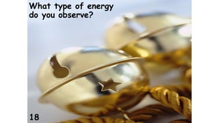 What type of energy 
do you observe? 
18 
 