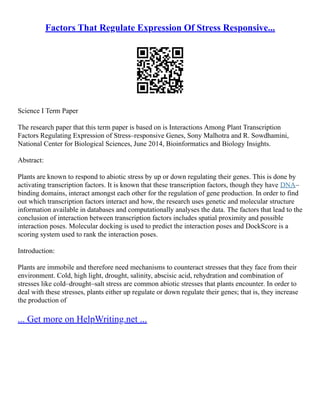 Factors That Regulate Expression Of Stress Responsive...
Science I Term Paper
The research paper that this term paper is based on is Interactions Among Plant Transcription
Factors Regulating Expression of Stress–responsive Genes, Sony Malhotra and R. Sowdhamini,
National Center for Biological Sciences, June 2014, Bioinformatics and Biology Insights.
Abstract:
Plants are known to respond to abiotic stress by up or down regulating their genes. This is done by
activating transcription factors. It is known that these transcription factors, though they have DNA–
binding domains, interact amongst each other for the regulation of gene production. In order to find
out which transcription factors interact and how, the research uses genetic and molecular structure
information available in databases and computationally analyses the data. The factors that lead to the
conclusion of interaction between transcription factors includes spatial proximity and possible
interaction poses. Molecular docking is used to predict the interaction poses and DockScore is a
scoring system used to rank the interaction poses.
Introduction:
Plants are immobile and therefore need mechanisms to counteract stresses that they face from their
environment. Cold, high light, drought, salinity, abscisic acid, rehydration and combination of
stresses like cold–drought–salt stress are common abiotic stresses that plants encounter. In order to
deal with these stresses, plants either up regulate or down regulate their genes; that is, they increase
the production of
... Get more on HelpWriting.net ...
 
