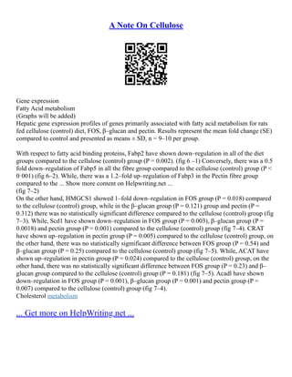 A Note On Cellulose
Gene expression
Fatty Acid metabolism
(Graphs will be added)
Hepatic gene expression profiles of genes primarily associated with fatty acid metabolism for rats
fed cellulose (control) diet, FOS, β–glucan and pectin. Results represent the mean fold change (SE)
compared to control and presented as means ± SD, n = 9–10 per group.
With respect to fatty acid binding proteins, Fabp2 have shown down–regulation in all of the diet
groups compared to the cellulose (control) group (P = 0.002). (fig 6 –1) Conversely, there was a 0.5
fold down–regulation of Fabp5 in all the fibre group compared to the cellulose (control) group (P <
0·001) (fig 6–2). While, there was a 1.2–fold up–regulation of Fabp3 in the Pectin fibre group
compared to the ... Show more content on Helpwriting.net ...
(fig 7–2)
On the other hand, HMGCS1 showed 1–fold down–regulation in FOS group (P = 0.018) compared
to the cellulose (control) group, while in the β–glucan group (P = 0.121) group and pectin (P =
0.312) there was no statistically significant difference compared to the cellulose (control) group (fig
7–3). While, Scd1 have shown down–regulation in FOS group (P = 0.003), β–glucan group (P =
0.0018) and pectin group (P = 0.001) compared to the cellulose (control) group (fig 7–4). CRAT
have shown up–regulation in pectin group (P = 0.005) compared to the cellulose (control) group, on
the other hand, there was no statistically sigmificant difference between FOS group (P = 0.54) and
β–glucan group (P = 0.25) compared to the cellulose (control) group (fig 7–5). While, ACAT have
shown up–regulation in pectin group (P = 0.024) compared to the cellulose (control) group, on the
other hand, there was no statistically significant difference between FOS group (P = 0.23) and β–
glucan group compared to the cellulose (control) group (P = 0.181) (fig 7–5). Acadl have shown
down–regulation in FOS group (P = 0.001), β–glucan group (P = 0.001) and pectin group (P =
0.007) compared to the cellulose (control) group (fig 7–4).
Cholesterol metabolism
... Get more on HelpWriting.net ...
 