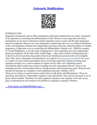 Epigenetic Modifications
INTRODUCTION
Epigenetic mechanisms such as DNA methylation and histone modifications are widely considered
to be important in controlling the differentiation of cells. However some argue that since these
mechanisms are not seen or transient in model organisms such as worms and flies that epigenetics
cannot be important. However it is also important to mention that there are very different definitions
of the word epigenetics formed from independent reasoning which may affect the debate on whether
epigenetics is important or not in controlling cell differentiation. (Berger et al., 2009)For example,
to Conrad Waddington, it was the study of epigenesist ie. How genotypes give rise to phenotypes
during development. On the other hand, Arthur Riggs ... Show more content on Helpwriting.net ...
In the first cell division these transcription factors are distributed asymmetrically to the daughter
cells. Then, and in subsequent cell generations, new patterns of gene expression arise in two ways:
as a matter of course (some transcription factors activating expression of genes encoding other
regulatory proteins, etc.), and in response to signals sent by other cells. Signalling used in
development affects expression of genes encoding yet more transcription factors–it does so by
changing activities of transcription factors, already present, which target those genes. Retinoic acid
and growth hormone are examples of such signalling molecules. (Ptashne, 2013)
There are two things we need to keep in mind when we talk about cell differentiation. These are
specificity and memory. Transcription regulators work specifically. They activate one gene or set of
genes and not another. Therefore, for many regulators and genes, any regulator will work on any
gene as determined by the locations of its affined cis–regulatory sequence. (Ptashne,
... Get more on HelpWriting.net ...
 